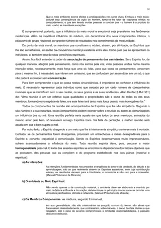 50


                         Que o meio ambiente exerce efeitos e predisposições nos seres vivos. Embora o meio sócio-
                         cultural seja conseqüência da ação do homem, torna-se-lhe fator de vigorosos efeitos no
                         comportamento, o que tem levado muitas pessoas a concluir que - o homem é o produto do
                         meio - salvo as inevitáveis exceções.

      É compreensível, portanto, que a influência do meio moral e emocional seja prevalente nos fenômenos
mediúnicos. Além da inevitável influência do médium, em decorrência dos seus componentes íntimos, o
psiquismo do grupo responde por grande número de resultados nos cometimentos da mediunidade.
      Do ponto de vista moral, os membros que constituem o núcleo, atraem, por afinidade, os Espíritos que
lhe são semelhantes, em razão da convivência mental já existente entre eles. Onde quer que se apresentam os
indivíduos, aí também estarão seus consórcios espirituais.
      Assim, fica fácil entender o poder da associação de pensamento dos assistentes. Se o Espírito for, de
qualquer maneira, atingido pelo pensamento, como nós somos pela voz, vinte pessoas unidas numa mesma
intenção terão, necessariamente, mais força que uma só. Mas, para que todos os pensamentos concorram
para o mesmo fim, é necessário que vibrem em uníssono, que se confundam por assim dizer em um só, o que
não poderá acontecer sem concentração.
      Para bem compreender o que se passa nestas circunstâncias, é importante se conhecer a influência do
meio. É necessário representar cada indivíduo como que cercado por um certo número de companheiros
invisíveis que se identificam com o seu caráter, os seus gostos e as suas tendências. Allan Kardec [LM-it 331]
diz: "Uma reunião é um ser coletivo cujas qualidades e propriedades são a soma de todas as dos seus
membros, formando uma espécie de feixe; ora este feixe terá tanto mais força quanto mais homogêneo for."
      Todos os componentes da reunião são acompanhados de Espíritos que lhe são simpáticos. Segundo o
seu número e a sua natureza, esses companheiros podem exercer sobre a reunião ou sobre as comunicações
um influência boa ou má. Uma reunião perfeita seria aquela em que todos os seus membros, animados do
mesmo amor pelo bem, só levassem consigo Espíritos bons. Na falta da perfeição, a melhor reunião será
aquela em que o bem supera o mal.
      Por outro lado, o Espírito chegando a um meio que lhe é inteiramente simpático sente-se mais à vontade.
Contudo, se os pensamentos forem divergentes, provocam um entrechoque e idéias desagradáveis para o
Espírito e, portanto, prejudicial à comunicação. Sendo os Espíritos desencarnados muito impressionáveis,
sofrem acentuadamente a influência do meio. Toda reunião espírita deve, pois, procurar a maior
homogeneidade possível. O êxito das sessões espíritas se encontra na dependência dos fatores objetivos que
as produzem, das pessoas que as compõem e do programa estabelecido nos dois planos (material e
espiritual):
      a) As Intenções:
                         As intenções, fundamentadas nos preceitos evangélicos do amor e da caridade, do estudo e da
                         aprendizagem, são as que realmente atraem os Espíritos superiores, sem cuja contribuição
                         valiosa, os resultados decaem para a frivolidade, a monotonia e não raro para a obsessão.
                         (Manoel Philomeno de Miranda)

      b) O ambiente ou Meio Espiritual:

                         Não sendo apenas o de construção material, o ambiente deve ser elaborado e mantido por
                         meio de leitura edificante e da oração, debatendo-se os princípios morais capazes de criar uma
                         atmosfera pacificadora, otimista e refazente. (Manoel Philomeno de Miranda)

      c) Os Membros Componentes: os médiuns, segundo Emmanuel,

                         em sua generalidade, não são missionários na acepção comum do termo; são almas que
                         fracassaram desastradamente, que contrariaram, sobremaneira, o curso das leis divinas e que
                         resgatam, sob o peso de severos compromissos e ilimitadas responsabilidades, o passado
                         obscuro e delituoso.
 