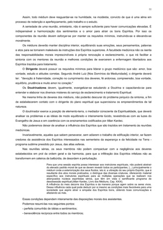 51


     Assim, todo médium deve resguardar-se na humildade, na modéstia, convicto de que é uma alma em
processo de redenção e aperfeiçoamento, pelo trabalho e o estudo.
     A seriedade de uma reunião, entretanto, não é sempre suficiente para haver comunicações elevadas. É
indispensável a harmonização dos sentimentos e o amor para atrair os bons Espíritos. Por isso os
componentes da reunião devem esforçar-se por manter os requisitos mínimos, instruindo-se e elevando-se
moralmente.
     Os médiuns deverão manter disciplina interior, equilibrando suas emoções, seus pensamentos, palavras
e atos para se tornarem maleáveis às instruções dos Espíritos superiores. A faculdade mediúnica não os isenta
das responsabilidades morais imprescindíveis à própria renovação e esclarecimento, o que irá facilitar a
sintonia com os mentores da reunião e melhores condições de exercerem a enfermagem libertadora aos
Espíritos trazidos para tratamento.
     O Dirigente deverá possuir os requisitos mínimos para liderar o grupo mediúnico que são: amor, boa
vontade, estudo e atitudes corretas. Segundo André Luiz [Nos Domínios da Mediunidade], o dirigente deverá
ter: "devoção à fraternidade, correção no cumprimento dos deveres, fé ardorosa, compreensão, boa vontade,
equilíbrio, prudência e muito amor no coração."
     Os Doutrinadores devem, igualmente, evangelizar-se estudando a Doutrina e capacitando-se para
entender e elaborar nos diversos misteres do serviço de esclarecimento e tratamento Espiritual.
     Na mesma linha de deveres dos médiuns, não poderão descurar do problema psíquico da sintonia, a fim
de estabelecerem contato com o dirigente do plano espiritual que supervisiona os empreendimentos de tal
natureza.
     O doutrinador exerce a posição de elemento-terra, o mediador consciente da Espiritualidade, que deverá
analisar os problemas e as idéias de modo equilibrado e inteiramente lúcido, revestindo-as com as luzes do
Evangelho de Jesus e em coerência com os ensinamentos codificados por Allan Kardec.
     Não poderemos deixar de analisar a influência dos Espíritos que são trazidos em tratamento às reuniões
mediúnicas.
     Invariavelmente, aqueles que sabem perseverar, sem adiarem o trabalho de edificação interior, se fazem
credores da assistência dos Espíritos interessados nas sementeira da esperança e da felicidade na Terra -
programa sublime presidido por Jesus, das altas esferas.
     Nas reuniões sérias, os seus membros não podem compactuar com a negligência aos deveres
estabelecidos em prol da ordem geral e da harmonia, para que a infiltração dos Espíritos infelizes não as
transformem em celeiros de balbúrdia, de desordem e perturbação.

                         Para que uma sessão espírita possa interessar aos instrutores espirituais, não poderá abstrair
                         do elevado padrão moral de que se devem revestir todos os participantes, (...) principalmente o
                         médium onde a exteriorização dos seus fluidos, isto é, a vibração do seu próprio Espírito, que é
                         resultante dos atos morais praticados, o distingue das diversas criaturas, oferecendo material
                         específico aos instrutores espirituais para as múltiplas operações que se realizam nos
                         abençoados núcleos espiritistas sérios, que têm em vista o santificante programa de
                         desobsessão espiritual.(Allan Kardec, Livro dos Médiuns, Cap. XXIX).
                         A influência do meio decorre dos Espíritos e da maneira porque agem sobre os seres vivos.
                         Dessa influência cada qual pode deduzir por si mesmo as condições mais favoráveis para uma
                         sociedade que aspire atrair a simpatia dos Espíritos bons, obtendo boas comunicações e
                         afastando as más.

     Essas condições dependem inteiramente das disposições morais dos assistentes.
     Podemos resumi-las nos seguintes pontos:
     - perfeita comunhão de idéias e sentimentos;
     - benevolência recíproca entre todos os membros;
 