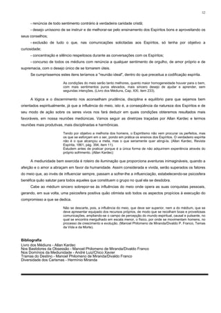 52


     - renúncia de todo sentimento contrário à verdadeira caridade cristã;
     - desejo uníssono de se instruir e de melhorar-se pelo ensinamento dos Espíritos bons e aproveitando os
seus conselhos;
     - exclusão de tudo o que, nas comunicações solicitadas aos Espíritos, só tenha por objetivo a
curiosidade;
     - concentração e silêncio respeitosos durante as conversações com os Espíritos;
     - concurso de todos os médiuns com renúncia a qualquer sentimento de orgulho, de amor próprio e de
supremacia, com o desejo único de se tornarem úteis.
     Se cumpríssemos estes itens teríamos a "reunião ideal", dentro do que preceitua a codificação espírita.

                         As condições do meio serão tanto melhores, quanto maior homogeneidade houver para o bem,
                         com mais sentimentos puros elevados, mais sincero desejo de ajudar e aprender, sem
                         segundas intenções. (Livro dos Médiuns, Cap. XXI, item 233).

     A lógica e o discernimento nos aconselham prudência, disciplina e equilíbrio para que sejamos bem
orientados espiritualmente, já que a influência do meio, isto é, a conseqüência da natureza dos Espíritos e de
seu modo de ação sobre os seres vivos nos fará deduzir em quais condições obteremos resultados mais
favoráveis, em nossa reuniões mediúnicas. Vamos seguir as diretrizes traçadas por Allan Kardec e termos
reuniões mais produtivas, mais disciplinadas e harmônicas.

                         Tendo por objetivo a melhoria dos homens, o Espiritismo não vem procurar os perfeitos, mas
                         os que se esforçam em o ser, pondo em prática os ensinos dos Espíritos. O verdadeiro espírita
                         não é o que alcançou a meta, mas o que seriamente quer atingi-la. (Allan Kardec, Revista
                         Espírita, 1861, pág. 394, item 11).
                         Estudem antes de praticar porque é a única forma de não adquirirem experiência através do
                         próprio sofrimento. (Allan Kardec)

     A mediunidade bem exercida é roteiro de iluminação que proporciona aventuras inimagináveis, quando a
afeição e o amor a abraçam em favor da humanidade. Assim considerada e vivida, serão superados os fatores
do meio que, ao invés de influenciar sempre, passam a sofrer-lhe a influenciação, estabelecendo-se psicosfera
benéfica quão salutar para todos aqueles que constituem o grupo no qual ela se desdobra.
     Cabe ao médium sincero sobrepor-se às influências do meio onde opera as suas conquistas pessoais,
gerando, em sua volta, uma psicosfera positiva quão otimista sob todos os aspectos propícios à execução do
compromisso a que se dedica.

                         Não se descarte, pois, a influência do meio, que deve ser superior, nem a do médium, que se
                         deve apresentar equipado dos recursos próprios, de modo que se recolham boas e proveitosas
                         comunicações, ampliando-se o campo de percepção do mundo espiritual, causal e pulsante, no
                         qual se encontra mergulhado em escala menor, o físico, por onde se movimentam homens, no
                         processo de crescimento e evolução. (Manoel Philomeno de Miranda/Divaldo P. Franco, Temas
                         da Vida e da Morte).


Bibliografia
Livro dos Médiuns - Allan Kardec
Nos Bastidores da Obsessão - Manoel Philomeno de Miranda/Divaldo Franco
Nos Domínios da Mediunidade - André Luiz/Chico Xavier
Tramas do Destino - Manoel Philomeno de Miranda/Divaldo Franco
Diversidade dos Carismas - Hermínio Miranda
 