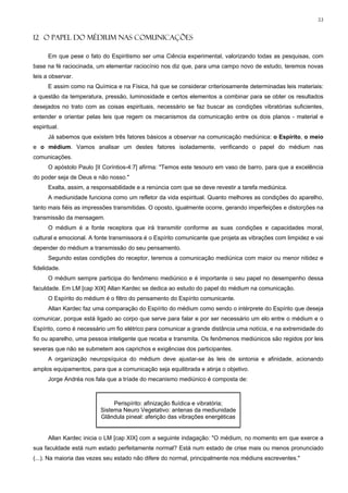 53


12 O PAPEL DO MÉDIUM NAS COMUNICAÇÕES

      Em que pese o fato do Espiritismo ser uma Ciência experimental, valorizando todas as pesquisas, com
base na fé raciocinada, um elementar raciocínio nos diz que, para uma campo novo de estudo, teremos novas
leis a observar.
      E assim como na Química e na Física, há que se considerar criteriosamente determinadas leis materiais:
a questão da temperatura, pressão, luminosidade e certos elementos a combinar para se obter os resultados
desejados no trato com as coisas espirituais, necessário se faz buscar as condições vibratórias suficientes,
entender e orientar pelas leis que regem os mecanismos da comunicação entre os dois planos - material e
espiritual.
      Já sabemos que existem três fatores básicos a observar na comunicação mediúnica: o Espírito, o meio
e o médium. Vamos analisar um destes fatores isoladamente, verificando o papel do médium nas
comunicações.
      O apóstolo Paulo [II Coríntios-4:7] afirma: "Temos este tesouro em vaso de barro, para que a excelência
do poder seja de Deus e não nosso."
      Exalta, assim, a responsabilidade e a renúncia com que se deve revestir a tarefa mediúnica.
      A mediunidade funciona como um refletor da vida espiritual. Quanto melhores as condições do aparelho,
tanto mais fiéis as impressões transmitidas. O oposto, igualmente ocorre, gerando imperfeições e distorções na
transmissão da mensagem.
      O médium é a fonte receptora que irá transmitir conforme as suas condições e capacidades moral,
cultural e emocional. A fonte transmissora é o Espírito comunicante que projeta as vibrações com limpidez e vai
depender do médium a transmissão do seu pensamento.
      Segundo estas condições do receptor, teremos a comunicação mediúnica com maior ou menor nitidez e
fidelidade.
      O médium sempre participa do fenômeno mediúnico e é importante o seu papel no desempenho dessa
faculdade. Em LM [cap XIX] Allan Kardec se dedica ao estudo do papel do médium na comunicação.
      O Espírito do médium é o filtro do pensamento do Espírito comunicante.
      Allan Kardec faz uma comparação do Espírito do médium como sendo o intérprete do Espírito que deseja
comunicar, porque está ligado ao corpo que serve para falar e por ser necessário um elo entre o médium e o
Espírito, como é necessário um fio elétrico para comunicar a grande distância uma notícia, e na extremidade do
fio ou aparelho, uma pessoa inteligente que receba e transmita. Os fenômenos mediúnicos são regidos por leis
severas que não se submetem aos caprichos e exigências dos participantes.
      A organização neuropsíquica do médium deve ajustar-se às leis de sintonia e afinidade, acionando
amplos equipamentos, para que a comunicação seja equilibrada e atinja o objetivo.
      Jorge Andréa nos fala que a tríade do mecanismo mediúnico é composta de:



                              Perispírito: afinização fluídica e vibratória;
                         Sistema Neuro Vegetativo: antenas da mediunidade
                         Glândula pineal: aferição das vibrações energéticas


      Allan Kardec inicia o LM [cap XIX] com a seguinte indagação: "O médium, no momento em que exerce a
sua faculdade está num estado perfeitamente normal? Está num estado de crise mais ou menos pronunciado
(...). Na maioria das vezes seu estado não difere do normal, principalmente nos médiuns escreventes."
 