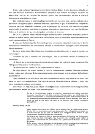 54


     Crise é tudo aquilo que foge aos parâmetros da normalidade. Estado de crise denota uma situação que
está além do estado de transe ou de exteriorização perispiritual. São inúmeras as variações estudadas por
Allan Kardec, no Cap. XIV, do Livro dos Espíritos, quando trata da emancipação da alma e explica os
fenômenos de sonambulismo e êxtase.
     Este estado de crise ou de exteriorização perispiritual é muito importante para a compreensão do estado
do médium e sua participação no fenômeno mediúnico. Dependendo do grau de exteriorização perispiritual a
faculdade mediúnica apresentará diferentes graus de percepção. Na psicofonia, nos médiuns com grande
exteriorização do perispírito, que Kardec chamava de sonambúlicos, poderá ocorrer com maior freqüência o
fenômeno de animismo - em que o médium poderá ser médium de si mesmo.
     Em LM [it 223] Kardec indaga: "As comunicações escritas ou verbais podem provir do próprio Espírito do
médium? A alma do médium pode comunicar-se como qualquer outra. Se ela goza de algum grau de liberdade,
recobra a sua qualidade de Espírito."
     E prossegue Kardec indagando: "Como distinguir se a comunicação é do próprio médium ou de Espírito
desencarnado? Pela natureza das comunicações. Estudem as circunstâncias e linguagem e vocês distinguirão.
Estudar e observar."
     Em torno deste estudo Allan Kardec tece importantes considerações sobre o papel do médium nas
comunicações:
     - Qualquer que seja a natureza das comunicações, elas se processam através da irradiação do
pensamento.
     - O Espírito que se comunica requer elementos necessários para dar vestimenta a este pensamento. Não
há linguagem articulada no mundo espiritual.
     - A comunicação terá a forma e a "cor" do pensamento do médium.
     Ele cita o exemplo das lunetas coloridas: é como se observássemos paisagens diferentes através de
lunetas verdes, azuis e brancas. Embora as paisagens sejam diversificadas, terão a coloração da luneta com
que se observe.
     Outro exemplo é de um músico que, para executar determinada melodia, dispusesse de um violino, uma
flauta, um piano e um assobio barato. Sua execução seria de diferentes níveis se utilizasse o violino ou o
piano, ou se apenas contasse com o assobio.
     Com relação aos médiuns que não estejam em condições ideais para transmitir uma mensagem por falta
de conhecimento, Kardec nos diz em Obras Póstumas [qst 51]:

                         Por ser o instrumento para receber e transmitir o pensamento do Espírito, segundo a
                         impressão mecânica que lhe é dada, poderá o médium produzir o que está fora da órbita
                         de seus conhecimentos se for dotado de flexibilidade e aptidão mediúnica necessárias. É
                         por esta lei que existem médiuns desenhistas, pintores, músicos alheios a estas artes. É
                         ainda por esta lei que quem não sabe ler ou escrever pode receber mensagens
                         psicográficas.

     Erasto [LM-cap XIX] diz:

                         Assim quando encontramos um médium com o cérebro cheio de conhecimento anterior
                         latente, dele nos servimos de preferência, porque com ele, o esforço da comunicação nos
                         é muito mais fácil do que com um médium cuja inteligência fosse limitada e cujos
                         conhecimentos anteriores tenham sido insuficientes.
                         Certamente que poderemos falar de Matemática através de médiuns que desconheçam
                         esta matéria, na atual encarnação, mas, freqüentemente, o Espírito deste médium já
                         passou este conhecimento em forma latente, isto é, pessoal ao ser fluídico e não ao ser
                         encarnado ...
                         Enfim, temos o meio de elaboração penosa ao usar médiuns completamente estranhos ao
                         assunto tratados, ajuntando as letras e as palavras como em tipografia.
 