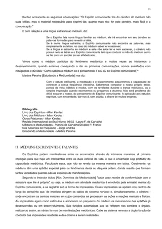 55


     Kardec acrescenta as seguintes observações: "O Espírito comunicante tira do cérebro do médium não
suas idéias, mas o material necessário para exprimi-las; quanto mais rico for este cérebro, mais fácil é a
comunicação."
     E com relação a uma língua estranha ao médium, diz:

                        Se o Espírito fala numa língua familiar ao médium, ele irá encontrar em seu cérebro as
                        palavras formadas para revestir a idéia;
                        Se é numa língua estranha, o Espírito comunicante não encontra as palavras, mas
                        simplesmente as letras, no caso do médium saber ler e escrever;
                        Se a língua é estranha ao médium e este não sabe ler e nem escrever, o cérebro não
                        possui nem as letras e o Espírito comunicante terá que conduzir a mão do médium como
                        se faz com um escolar ao ser alfabetizado.

     Vimos como o médium participa do fenômeno mediúnico e muitas vezes ao iniciarmos o
desenvolvimento, quando estamos começando a dar as primeiras comunicações, somos assaltados com
indagações e dúvidas: "Como saberá o médium se o pensamento é seu ou do Espírito comunicante?"
     Martins Peralva [Estudando a Mediunidade] nos diz:

                        Com o estudo edificante, a meditação e o discernimento adquiriremos a capacidade de
                        conhecer a nossa freqüência vibratória. Saberemos comparar o nosso próprio estilo,
                        pontos de vista, hábitos e modos, com os revelados durante o transe mediúnico, ou a
                        simples inspiração quando escrevemos ou pregamos a doutrina. Não será problema tão
                        difícil separar o nosso, do pensamento do Espírito comunicante. A aplicação aos estudos
                        espíritas, com sinceridade, dar-nos-á, sem dúvida, a chave de muitos enigmas.



     Bibliografia
     Livro dos Espíritos - Allan Kardec
     Livro dos Médiuns - Allan Kardec
     Obras Póstumas - Allan Kardec
     Revista Internacional do Espiritismo, 06/92 - Lauro F. de Carvalho
     Médiuns e Mediunidades - Vianna de Carvalho/Divaldo P. Franco
     Nos Alicerces do Psiquismo - Jorge Andréa
     Estudando a Mediunidade - Martins Peralva




13 MÉDIUNS ESCREVENTES E FALANTES

     Os Espíritos podem manifestar-se entre os encarnados através de inúmeras maneiras. A primeira
condição para que haja um intercâmbio entre as duas esferas da vida, é que o encarnado seja portador da
capacidade mediúnica. Faculdade essa, que não se revela da mesma maneira em todos. Geralmente, os
médiuns têm uma aptidão especial para os fenômenos desta ou daquela ordem, donde resulta que formam
tantas variedades quantas são as espécies de manifestações.
     Segundo o Instrutor Aulus [Nos Domínios da Mediunidade] "cada vaso recebe de conformidade com a
estrutura que lhe é própria", ou seja, o médium em atividade mediúnica é envolvido pela emissão mental do
Espírito comunicante, a se registrar sob a forma de impressões. Essas impressões se apóiam nos centros de
força do perispírito que, de imediato atingem os cabos do sistema nervoso e, simultaneamente, o cérebro -
onde encontram os centros motores em cujos comandos se processam as ações e reações mentais e físicas.
As impressões agem como estímulos a acionarem no psiquismo do médium os mecanismos das aptidões já
desenvolvidas ou em desenvolvimento. São funções automáticas que se refletem nos sentidos e órgãos,
realizando assim, as várias formas de manifestações mediúnicas. Cabe ao sistema nervoso a dupla função de
condutor das impressões recebidas e das ordens a serem realizadas.
 