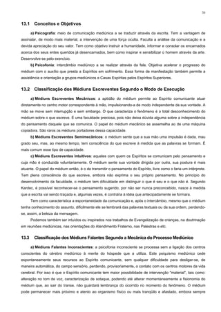 56


13.1     Conceitos e Objetivos

       a) Psicografia: meio de comunicação mediúnica a se traduzir através da escrita. Tem a vantagem de
assinalar, de modo mais material, a intervenção de uma força oculta. Faculta a análise da comunicação e a
devida apreciação do seu valor. Tem como objetivo instruir a humanidade, informar e consolar os encarnados
acerca dos seus entes queridos já desencarnados, bem como inspirar e sensibilizar o homem através da arte.
Desenvolve-se pelo exercício.
       b) Psicofonia: intercâmbio mediúnico a se realizar através da fala. Objetiva acelerar o progresso do
médium com o auxílio que presta a Espíritos em sofrimento. Essa forma de manifestação também permite a
assistência e orientação a grupos mediúnicos e Casas Espíritas pelos Espíritos Superiores.


13.2     Classificação dos Médiuns Escreventes Segundo o Modo de Execução

       a) Médiuns Escreventes Mecânicos: a aptidão do médium permite ao Espírito comunicante atuar
diretamente no centro motor correspondente à mão, impulsionando-a de modo independente da sua vontade. A
mão se move sem interrupção e sem embargo. O que caracteriza o fenômeno é o total desconhecimento do
médium sobre o que escreve. É uma faculdade preciosa, pois não deixa dúvida alguma sobre a independência
do pensamento daquele que se comunica. O papel do médium mecânico se assemelha ao de uma máquina
copiadora. São raros os médiuns portadores dessa capacidade.
       b) Médiuns Escreventes Semimecânicos: o médium sente que a sua mão uma impulsão é dada, mau
grado seu, mas, ao mesmo tempo, tem consciência do que escreve à medida que as palavras se formam. É
mais comum esse tipo de capacidade.
       c) Médiuns Escreventes Intuitivos: aqueles com quem os Espíritos se comunicam pelo pensamento e
cuja mão é conduzida voluntariamente. O médium sente sua vontade dirigida por outra, sua postura é mais
atuante. O papel do médium então, é o de transmitir o pensamento do Espírito, livre como o faria um intérprete.
Tem plena consciência do que escreve, embora não exprima o seu próprio pensamento. No princípio do
desenvolvimento da faculdade, o médium tem dificuldade em distinguir o que é seu e o que não é. Segundo
Kardec, é possível reconhecer-se o pensamento sugerido, por não ser nunca preconcebido, nasce à medida
que a escrita vai sendo traçada e, algumas vezes, é contrária à idéia que antecipadamente se formara.
       Tem como característica a espontaneidade da comunicação e, após o intercâmbio, mesmo que o médium
tenha conhecimento do assunto, dificilmente ele se lembrará das palavras textuais ou da sua ordem, perdendo-
se, assim, a beleza da mensagem.
       Podemos também ser intuídos ou inspirados nos trabalhos de Evangelização de crianças, na doutrinação
em reuniões mediúnicas, nas orientações do Atendimento Fraterno, nas Palestras e etc.


13.3     Classificação dos Médiuns Falantes Segundo a Mecânica do Processo Mediúnico

       a) Médiuns Falantes Inconscientes: a psicofonia inconsciente se processa sem a ligação dos centros
conscientes do cérebro mediúnico à mente do hóspede que a utiliza. Este psiquismo mediúnico cede
espontaneamente seus recursos ao Espírito comunicante, sem qualquer dificuldade para desligar-se, de
maneira automática, do campo sensório, perdendo, provisoriamente, o contato com os centros motores da vida
cerebral. Por isso é que o Espírito comunicante tem maior possibilidade de intervenção "material", tais como:
alteração no tom de voz, caracterização de sotaque, podendo até alterar momentaneamente a fisionomia do
médium que, ao sair do transe, não guardará lembrança do ocorrido no momento do fenômeno. O médium
pode permanecer mais próximo e atento ao organismo físico ou mais tranqüilo e afastado, embora sempre
 