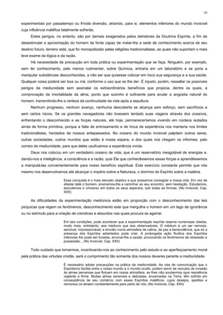58


experimentais por passatempo ou frívola diversão, atraindo, para si, elementos inferiores do mundo invisível
cuja influência maléfica fatalmente sofrerão.
     Estes perigos, no entanto, são por demais exagerados pelos detratores da Doutrina Espírita, a fim de
desestimular a aproximação do homem da fonte capaz de matar-lhe a sede de conhecimento acerca de seu
destino futuro, terreno este, que foi monopolizado pelas religiões tradicionalistas, as quais não suportam o mais
leve exame da lógica e da razão.
     Há necessidade de precaução em toda prática ou experimentação que se faça. Ninguém, por exemplo,
sem ter conhecimento, pelo menos rudimentar, sobre Química, entraria em um laboratório e se poria a
manipular substâncias desconhecidas, a não ser que quisesse colocar em risco sua segurança e a sua saúde.
Qualquer coisa poderá ser boa ou má, conforme o uso que se lhe der. É injusto, porém, ressaltar os possíveis
perigos da mediunidade sem assinalar os extraordinários benefícios que propicia, dentre os quais, a
comprovação da imortalidade da alma, ponto que sozinho é suficiente para anular a angústia natural do
homem, transmitindo-lhe a certeza da continuidade da vida após a sepultura.
     Nenhum progresso, nenhum avanço, nenhuma descoberta se alcança sem esforço, sem sacrifícios e
sem certos riscos. Se os grandes navegadores não tivessem tentado suas viagens através dos oceanos,
enfrentando o desconhecido e as forças naturais, até hoje, permaneceríamos vivendo em núcleos isolados
ainda de forma primitiva, porque a falta de entrosamento e de troca de experiência nos manteria nos limites
tradicionalistas, herdados de nossos antepassados. No oceano do mundo invisível palpitam outros seres,
outras sociedades, outros mundos que estão à nossa espera, e dos quais nos chegam os informes, pelo
correio da mediunidade, para que deles usufruamos a experiência vivida.
     Deus nos colocou em um verdadeiro oceano de vida, que é um reservatório inesgotável de energias e,
dando-nos a inteligência, a consciência e a razão, quis Ele que conhecêssemos essas forças e aprendêssemos
a manipulá-las convenientemente para nosso benefício espiritual. Este exercício constante permite que nós
mesmo nos desenvolvamos até alcançar o império sobre a Natureza, o domínio do Espírito sobre a matéria.

                          Essa conquista é o mais elevado objetivo a que possamos consagrar a nossa vida. Em vez de
                          afastar dele o homem, ensinemos-lhe a caminhar ao seu encontro, sem hesitação. Estudemos,
                          escrutemos o Universo em todos os seus aspectos, sob todas as formas. (No Invisível, Cap.
                          XXII)

     As dificuldades da experimentação mediúnica estão em proporção com o desconhecimento das leis
psíquicas que regem os fenômenos, desconhecimento este que mergulha o homem em um lago de ignorância
ou no estímulo para a criação de crendices e absurdos nas quais procura se agarrar.

                          Em tais condições, pode acontecer que a experimentação espírita reserve numerosas ciladas,
                          muito mais, entretanto, aos médiuns que aos observadores. O médium é um ser nervoso,
                          sensível, impressionável; e envolto numa atmosfera de calma, de paz e benevolência, que só a
                          presença dos Espíritos adiantados pode criar. A prolongada ação fluídica dos Espíritos
                          inferiores lhe pode ser funesta, arruinar-lhe a saúde, provocando os fenômenos de obsessão e
                          possessão... (No Invisível, Cap. XXII)

     Todo cuidado que tomarmos, incentivando-nos ao conhecimento pelo estudo e ao aperfeiçoamento moral
pela prática das virtudes cristãs, será o cumprimento tão somente dos nossos deveres perante a mediunidade.

                          É necessário adotar precauções na prática da mediunidade. As vias de comunicação que o
                          Espiritismo facilita entre o nosso mundo e o mundo oculto, podem servir de veículos de invasão
                          às almas perversas que flutuam em nossa atmosfera, se lhes não soubermos opor resistência
                          vigilante e firme. Muitas almas sensíveis e delicadas, encarnadas na Terra, têm sofrido em
                          conseqüência de seu comércio com esses Espíritos maléficos, cujos desejos, apetites e
                          remorsos os atraem constantemente para perto de nós. (No Invisível, Cap. XXII)
 