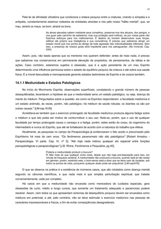 59


     Pela lei de afinidade vibratória que condiciona o enlace psíquico entre a criaturas, criando a simpatia e a
antipatia, constantemente estamos rodeados de entidades atraídas a nós pelo nosso "hálito mental", que, se
mau, atrairá os maus, se bom, atrairá os bons.

                         As almas elevadas sabem mediante seus conselhos, preservar-nos dos abusos, dos perigos, e
                         nos guiar pelo caminho da sabedoria; mas sua proteção será ineficaz, se por nossa parte não
                         fizermos esforços para nos melhorarmos. É destino do homem desenvolver suas forças,
                         edificar ele próprio sua inteligência e sua consciência. É preciso que saibamos atingir um
                         estado moral que nos ponha ao abrigo de toda agressão das individualidades inferiores. Sem
                         isso, a presença de nossos guias será impotente para nos salvaguardar. (No Invisível, Cap.
                         XXII)

     Assim, pois, não basta apenas que os mentores nos queiram defender; antes de mais nada, é preciso
que saibamos nos conservarmos em permanente elevação de propósitos, de pensamentos, de idéias e de
ações. Caso contrário, estaremos sujeitos à obsessão, que é a ação persistente de um mau Espírito
determinando uma influência perniciosa sobre o estado de equilíbrio psíquico da criatura e até sobre sua saúde
física. É a moral descuidada e menosprezada gerando estados lastimáveis de Espírito e de corpos também.


14.1.1 Mediunidade e Estados Patológicos

     No início do Movimento Espírita, observações superficiais, constatando o grande número de pessoas
desequilibradas, levantaram a hipótese de que a mediunidade seria um estado patológico, ou seja, doença da
mente do médium. Perguntados sobre a questão, eis como os Espíritos responderam: a faculdade mediúnica é
um estado anômalo, às vezes, porém, não patológico; há médium de saúde robusta; os doentes os são por
outras causas." [LM-cap XVIII]
     Acreditava-se também que o exercício prolongado da faculdade mediúnica produzia alguma fadiga sobre
o médium e que isto podia ser motivo de contra-indicar o seu uso. Note-se, porém, que o uso de qualquer
faculdade por tempo prolongado causa o cansaço e a fadiga, porém, estes serão do corpo, do organismo do
intermediário e nunca do Espírito, que até se fortalecerá de acordo com a natureza do trabalho que efetue.
     Atualmente, as pesquisas no campo da Parapsicologia já evidenciaram o fato aceito e preconizado pelo
Espiritismo há mais de cem anos: "Os fenômenos paranormais não são patológicos" [Robert Amadou -
Parapsicologia, VI parte, Cap. IV, nº 5]; "Até hoje nada indicou qualquer elo especial entre funções
psicopatológicas e parapsicológicas" [J.B. Rhine, Fenômenos e Psiquiatria, pg 40].

                         Poderia a mediunidade produzir a loucura?
                         R. Não mais do que qualquer outra coisa, desde que não haja pré-disposição para isso, em
                         virtude de fraqueza cerebral. A mediunidade não produzirá a loucura, quando esta já não exista
                         em gérmen; porém, existindo este, o bom-senso está a dizer que se deve usar de cautelas, sob
                         todos os pontos de vista, porquanto qualquer abalo pode ser prejudicial. [LM-capXVIII]

     O que se observa na prática é a existência de inúmeros casos, que são rotulados como doença mental
segundo os cânones científicos, e que nada mais é que simples perturbação espiritual, que tratada
convenientemente, cede por completo.
     Há casos em que a mediunidade não encarada como merecedora de cuidados especiais, gera
obsessões de curto, médio e longo cursos, que somente um tratamento adequado e paciencioso poderá
resolver. Assim, nem todos os que apresentam sintomas de desequilíbrio psíquico devem ser encarados como
médiuns em potencial, e até, pelo contrário, não se deve estimular o exercício mediúnico nas pessoas de
caracteres impressionáveis e fracos, a fim de evitar conseqüências desagradáveis.
 