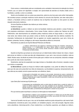 61


     Como vemos, a mediunidade pode ser considerada como verdadeiro instrumento de redenção da criatura
humana, que, ao usá-la com dignidade e coração, tem oportunidade de exercitar as virtudes cristãs como a
humildade, o perdão, o amor e a caridade.
     Sendo uma faculdade como as outras que possuímos, pode de uma hora para outra sofrer interrupções.
Isto acontece porque a produção mediúnica ocorre através do concurso dos Espíritos, sem eles nada pode o
médium; a faculdade continua a existir em essência mas os Espíritos não podem ou não querem se utilizar
daquele instrumento mediúnico.
     Os bons Espíritos se afastam dos médiuns por vários motivos.
     Analisemos alguns:
     a) Advertência: quando o médium se serve da faculdade mediúnica para atender a coisas frívolas ou
com propósitos ambiciosos e desvirtuados. Como coisas frívolas, citamos a prática dos "ledores da sorte".
Infelizmente, este desvirtuamento da verdadeira prática mediúnica existe em larga escala, e, mais cedo ou
mais tarde, tais médiuns terão que prestar contas ao Senhor da aplicação feita dos talentos recebidos. Os
chamados "profissionais da mediunidade" não se agastam em receber pagamentos, quer sob a forma de
dinheiro, presentes, favores, privilégios ou até mesmo dependência afetiva ou emocional.
     Recordemos as palavras do Espírito Manoel Philomeno de Mianda:

                          ...o médium, habituando-se aos negócios e interesses de baixo teor vibratório, embrutece-se,
                          desarmoniza-se (...). A mediunidade com Jesus, liberta, edifica e promove moralmente o
                          homem, enquanto que, com o mundo, aturde, escraviza e obsidia a criatura. [Seara do Bem,
                          Profissionais da Mediunidade]

     Quando os Espíritos que sempre se comunicam por um determinado médium deixam de o fazer, o fazem
para provar ao médium e a todos que eles são indispensáveis, e que, sem o seu concurso simpático, nada se
obterá. Muitas vezes, tal atitude se prende à forma pela qual o médium vem se conduzindo, deixando a desejar
sob o ponto de vista moral e doutrinário.
     Geralmente, este tipo de suspensão é por algum tempo e a faculdade volta a funcionar, cessada a causa
que motivou a suspensão.
     b) Benevolência: quando as forças do médium estão esgotadas e seu poder de defesa fica reduzido,
para que não caia como presa fácil nas mãos de obsessores, sua faculdade é suspensa, temporariamente, até
que volte aos seu estado normal e possa exercitar com eficiência. Assim,

                          A interrupção da faculdade nem sempre é uma punição, demonstra às vezes a solicitude do
                          Espírito para com o médium, a quem consagra afeição, tendo por objetivo proporcionar-lhe um
                          repouso material de que o julgou necessitado, e neste caso não permite que outros Espíritos o
                          substituam. [LM-it 220]

     Léon Denis [No Invisível-cap IV] afirma que:

                          A intensidade das manifestações está na razão direta do estado físico e mental do médium. A
                          saúde do médium parece-nos ser uma das condições de sua faculdade. Conhecemos um
                          grande número de médiuns que gozam perfeita saúde; temos notado mesmo que, quando a
                          saúde se lhes altera, os fenômenos se enfraquecem e cessam de se produzir.

     Por que sinal se pode reconhecer a censura na interrupção da mediunidade?

                          Que interrogue o médium a sua consciência e pergunte a si mesmo que uso tem feito da sua
                          faculdade, que benefícios têm resultado para os outros, que proveito tem tirado dos conselhos
                          que lhe deram, e terá a resposta. [LM-it 220]

     Vianna de Carvalho nos diz que o mau uso da faculdade mediúnica pode entorpecê-la e até mesmo fazê-
la desaparecer, tornando-se para o seu portador, um verdadeiro prejuízo, uma rude provação. Algumas vezes
como advertência, interrompe-se-lhe o fluxo medianímico e os Espíritos superiores, por afeição ao médium,
 