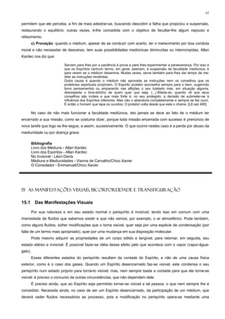62


permitem que ele perceba, a fim de mais adestrar-se, buscando descobrir a falha que propiciou a suspensão,
restaurando o equilíbrio; outras vezes, é-lhe concedida com o objetivo de facultar-lhe algum repouso e
refazimento.
         c) Provação: quando o médium, apesar de se conduzir com acerto, ter o merecimento por boa conduta
moral e não necessitar de descanso, tem suas possibilidades mediúnicas diminuídas ou interrompidas, Allan
Kardec nos diz que:

                            Servem para lhes por a paciência à prova e para lhes experimentar a perseverança. Por isso é
                            que os Espíritos nenhum termo, em geral, assinam, à suspensão da faculdade mediúnica; é
                            para verem se o médium desanima. Muitas vezes, serve também para lhes dar tempo de me-
                            ditar as instruções recebidas.
                            Outra causa é quando o médium não aproveita as instruções nem os conselhos que os
                            protetores espirituais propiciam. O Espírito protetor aconselha sempre para o bem, sugerindo
                            bons pensamentos ou amparando nas aflições o seu tutelado mas, em situação alguma,
                            desrespeita o livre-arbítrio de quem quer que seja. (...) Afasta-se, quando vê que seus
                            conselhos são inúteis e que mais forte é, no seu protegido, a decisão de submeter-se à
                            influência dos Espíritos inferiores. Mas não o abandona completamente e sempre se faz ouvir.
                            É então o homem que tapa os ouvidos. O protetor volta desde que este o chame. [LE-qst 495]

         No caso de não mais funcionar a faculdade mediúnica, isto jamais se deve ao fato de o médium ter
encerrado a sua missão, como se costuma dizer, porque toda missão encerrada com sucesso é prenúncio de
nova tarefa que logo se lhe segue, e assim, sucessivamente. O que ocorre nestes caso é a perda por abuso da
mediunidade ou por doença grave.

         Bibliografia
         Livro dos Médiuns - Allan Kardec
         Livro dos Espíritos - Allan Kardec
         No Invisível - Léon Denis
         Médiuns e Mediunidades - Vianna de Carvalho/Chico Xavier
         O Consolador - Emmanuel/Chico Xavier




15 AS MANIFESTAÇÕES VISUAIS, BICORPOREIDADE E TRANSFIGURAÇÃO

15.1       Das Manifestações Visuais

         Por sua natureza e em seu estado normal o perispírito é invisível, tendo isso em comum com uma
imensidade de fluidos que sabemos existir e que não vemos, por exemplo, o ar atmosférico. Pode também,
como alguns fluidos, sofrer modificações que o torna visível, quer seja por uma espécie de condensação (por
falta de um termo mais apropriado), quer por uma mudança em sua disposição molecular.
         Pode mesmo adquirir as propriedades de um corpo sólido e tangível, para retomar, em seguida, seu
estado etéreo e invisível. É possível fazer-se idéia desse efeito pelo que acontece com o vapor (vapor-água-
gelo).
         Esses diferentes estados do perispírito resultam da vontade do Espírito, e não de uma causa física
exterior, como é o caso dos gases. Quando um Espírito desencarnado faz-se visível, este condensa o seu
perispírito num estado próprio para torná-lo visível; mas, nem sempre basta a vontade para que ele torne-se
visível: é preciso o concurso de outras circunstâncias, que não dependem dele.
         É preciso ainda, que ao Espírito seja permitido tornar-se visível a tal pessoa, o que nem sempre lhe é
concedido. Necessita ainda, no caso de ser um Espírito desencarnado, da participação de um médium, que
deverá ceder fluidos necessários ao processo, pois a modificação no perispírito opera-se mediante uma
 