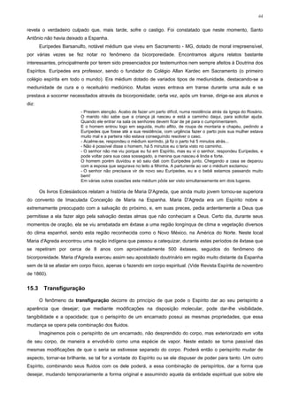 64


revela o verdadeiro culpado que, mais tarde, sofre o castigo. Foi constatado que neste momento, Santo
Antônio não havia deixado a Espanha.
       Eurípedes Barsanulfo, notável médium que viveu em Sacramento - MG, dotado de moral irrepreensível,
por várias vezes se fez notar no fenômeno da bicorporeidade. Encontramos alguns relatos bastante
interessantes, principalmente por terem sido presenciados por testemunhos nem sempre afeitos à Doutrina dos
Espíritos. Eurípedes era professor, sendo o fundador do Colégio Allan Kardec em Sacramento (o primeiro
colégio espírita em todo o mundo). Era médium dotado de variados tipos de mediunidade, destacando-se a
mediunidade de cura e o receituário mediúnico. Muitas vezes entrava em transe durante uma aula e se
prestava a socorrer necessitados através da bicorporeidade; certa vez, após um transe, dirige-se aos alunos e
diz:
                          - Prestem atenção. Acabo de fazer um parto difícil, numa residência atrás da Igreja do Rosário.
                          O marido não sabe que a criança já nasceu e está a caminho daqui, para solicitar ajuda.
                          Quando ele entrar na sala os senhores devem ficar de pé para o cumprimentarem.
                          E o homem entrou logo em seguida, muito aflito, de roupa de montaria e chapéu, pedindo a
                          Eurípedes que fosse até a sua residência, com urgência fazer o parto pois sua mulher estava
                          muito mal e a parteira não estava conseguindo resolver o caso.
                          - Acalme-se, respondeu o médium sorrindo, já fiz o parto há 5 minutos atrás...
                          - Não é possível disse o homem, há 5 minutos eu o teria visto no caminho.
                          - O senhor não me viu porque eu fui em Espírito, mas eu vi o senhor, respondeu Eurípedes, e
                          pode voltar para sua casa sossegado, a menina que nasceu é linda e forte.
                          O homem porém duvidou e só saiu dali com Eurípedes junto. Chegando a casa se deparou
                          com a esposa que segurava no leito a filhinha. A parturiente ao ver o médium exclamou:
                          - O senhor não precisava vir de novo seu Eurípedes, eu e o bebê estamos passando muito
                          bem!
                          Em várias outras ocasiões este médium pôde ser visto simultaneamente em dois lugares.

       Os livros Eclesiásticos relatam a história de Maria D'Agreda, que ainda muito jovem tornou-se superiora
do convento de Imaculada Conceição de Maria na Espanha. Maria D'Agreda era um Espírito nobre e
extremamente preocupado com a salvação do próximo, e, em suas preces, pedia ardentemente a Deus que
permitisse a ela fazer algo pela salvação destas almas que não conheciam a Deus. Certo dia, durante seus
momentos de oração, ela se viu arrebatada em êxtase a uma região longínqua de clima e vegetação diversos
do clima espanhol, sendo esta região reconhecida como o Novo México, na América do Norte. Neste local
Maria d'Agreda encontrou uma nação indígena que passou a catequizar, durante estes períodos de êxtase que
se repetiram por cerca de 8 anos com aproximadamente 500 êxtases, seguidos do fenômeno de
bicorporeidade. Maria d'Agreda exerceu assim seu apostolado doutrinário em região muito distante da Espanha
sem de lá se afastar em corpo físico, apenas o fazendo em corpo espiritual. (Vide Revista Espírita de novembro
de 1860).


15.3     Transfiguração

       O fenômeno da transfiguração decorre do princípio de que pode o Espírito dar ao seu perispírito a
aparência que desejar; que mediante modificações na disposição molecular, pode dar-lhe visibilidade,
tangibilidade e a opacidade; que o perispírito de um encarnado possui as mesmas propriedades, que essa
mudança se opera pela combinação dos fluidos.
       Imaginemos pois o perispírito de um encarnado, não desprendido do corpo, mas exteriorizado em volta
de seu corpo, de maneira a envolvê-lo como uma espécie de vapor. Neste estado se torna passível das
mesmas modificações de que o seria se estivesse separado do corpo. Poderá então o perispírito mudar de
aspecto, tornar-se brilhante, se tal for a vontade do Espírito ou se ele dispuser de poder para tanto. Um outro
Espírito, combinando seus fluidos com os dele poderá, a essa combinação de perispíritos, dar a forma que
desejar, mudando temporariamente a forma original e assumindo aquela da entidade espiritual que sobre ele
 