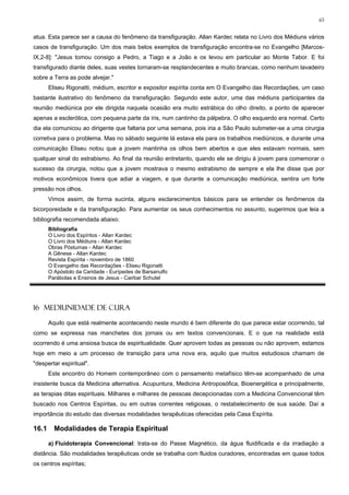 65


atua. Esta parece ser a causa do fenômeno da transfiguração. Allan Kardec relata no Livro dos Médiuns vários
casos de transfiguração. Um dos mais belos exemplos de transfiguração encontra-se no Evangelho [Marcos-
IX,2-8]: "Jesus tomou consigo a Pedro, a Tiago e a João e os levou em particular ao Monte Tabor. E foi
transfigurado diante deles, suas vestes tornaram-se resplandecentes e muito brancas, como nenhum lavadeiro
sobre a Terra as pode alvejar."
       Eliseu Rigonatti, médium, escritor e expositor espírita conta em O Evangelho das Recordações, um caso
bastante ilustrativo do fenômeno da transfiguração. Segundo este autor, uma das médiuns participantes da
reunião mediúnica por ele dirigida naquela ocasião era muito estrábica do olho direito, a ponto de aparecer
apenas a esclerótica, com pequena parte da íris, num cantinho da pálpebra. O olho esquerdo era normal. Certo
dia ela comunicou ao dirigente que faltaria por uma semana, pois iria a São Paulo submeter-se a uma cirurgia
corretiva para o problema. Mas no sábado seguinte lá estava ela para os trabalhos mediúnicos, e durante uma
comunicação Eliseu notou que a jovem mantinha os olhos bem abertos e que eles estavam normais, sem
qualquer sinal do estrabismo. Ao final da reunião entretanto, quando ele se dirigiu à jovem para comemorar o
sucesso da cirurgia, notou que a jovem mostrava o mesmo estrabismo de sempre e ela lhe disse que por
motivos econômicos tivera que adiar a viagem, e que durante a comunicação mediúnica, sentira um forte
pressão nos olhos.
       Vimos assim, de forma sucinta, alguns esclarecimentos básicos para se entender os fenômenos da
bicorporeidade e da transfiguração. Para aumentar os seus conhecimentos no assunto, sugerimos que leia a
bibliografia recomendada abaixo.
       Bibliografia
       O Livro dos Espíritos - Allan Kardec
       O Livro dos Médiuns - Allan Kardec
       Obras Póstumas - Allan Kardec
       A Gênese - Allan Kardec
       Revista Espírita - novembro de 1860
       O Evangelho das Recordações - Eliseu Rigonatti
       O Apóstolo da Caridade - Eurípedes de Barsanulfo
       Parábolas e Ensinos de Jesus - Cairbar Schutel




16 MEDIUNIDADE DE CURA

       Aquilo que está realmente acontecendo neste mundo é bem diferente do que parece estar ocorrendo, tal
como se expressa nas manchetes dos jornais ou em textos convencionais. E o que na realidade está
ocorrendo é uma ansiosa busca de espiritualidade. Quer aprovem todas as pessoas ou não aprovem, estamos
hoje em meio a um processo de transição para uma nova era, aquilo que muitos estudiosos chamam de
"despertar espiritual".
       Este encontro do Homem contemporâneo com o pensamento metafísico têm-se acompanhado de uma
insistente busca da Medicina alternativa. Acupuntura, Medicina Antroposófica, Bioenergética e principalmente,
as terapias ditas espirituais. Milhares e milhares de pessoas decepcionadas com a Medicina Convencional têm
buscado nos Centros Espíritas, ou em outras correntes religiosas, o restabelecimento de sua saúde. Daí a
importância do estudo das diversas modalidades terapêuticas oferecidas pela Casa Espírita.

16.1     Modalidades de Terapia Espiritual

       a) Fluidoterapia Convencional: trata-se do Passe Magnético, da água fluidificada e da irradiação a
distância. São modalidades terapêuticas onde se trabalha com fluidos curadores, encontradas em quase todos
os centros espíritas;
 