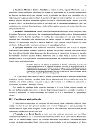 66


       b) Assistência Através de Médiuns Receitistas: o médium receitista, segundo Allan Kardec (que os
denominava também de médiuns medicinais), são aqueles cuja especialidade é a de servirem mais facilmente
aos Espíritos que fazem prescrições médicas. Lembra o codificador que não se deve confundi-los com os
médiuns curadores, porque nada mais fazem do que transmitir o pensamento do Espírito e não exercem, por si
mesmos, nenhuma influência. Benfeitores espirituais dotados de conhecimentos sobre Medicina, que ditam
através do médium (geralmente por psicografia) os medicamentos e as orientações que deve seguir para o seu
restabelecimento. A maioria deles trabalha com Medicina Homeopática, lançando mão também de chás, ervas
e drogas ditas naturais;
       c) Assistência Espiritual Direta: consiste na atuação terapêutica dos Espíritos sem a participação direta
de médiuns. Talvez seja a mais comum das modalidades terapêuticas espíritas, onde os Benfeitores estarão
mobilizando recursos fluídicos específicos em benefício dos necessitados sem que eles, muitas vezes,
percebam. Esta modalidade pode desenrolar-se nos centros espíritas ou mesmo nas residências dos
enfermos. Em determinadas situações o doente é levado em corpo espiritual a certos hospitais do mundo
extrafísico e lá são submetidos a complexos processos de reparação perispiritual;
       d) Operações Espirituais: essa modalidade terapêutica caracteriza-se pela atuação de Espíritos
desencarnados incorporados e médiuns específicos. No Brasil, ganhou muito destaque a partir dos médiuns
José Arigó e Edson Queirós. Utilizando-se das mãos do médium ou de instrumentais cirúrgicos, os cirurgiões
desencarnados mobilizam recursos fluídicos diretamente junto ao corpo físico e espiritual do doente.
Interrogado quanto à utilização desses instrumentos cirúrgicos neste tipo de assistência espiritual, o expositor
Divaldo Franco assim se expressou:

                           Na minha forma de ver, trata-se de ignorância do Espírito Comunicante, que deve ser
                           esclarecido devidamente, e de presunção do médium, que deve ter alguma frustração e, se
                           realiza desta forma, ou de uma exibição, ou ainda para gerar melhor aceitação do consulente,
                           que condicionado pela aparência, fica mais receptivo. Já que os Espíritos se podem utilizar dos
                           médiuns que, normalmente não os usam, não vejo porque recorrer à técnica humana quando
                           eles a possuem superior. (Diretrizes de Segurança).

       O Dr. Jorge Andréa, médico e escritor espírita, adverte quanto à generalização deste tipo de modalidade
terapêutica: "existem desajustes na prática desse tipo de tratamento que devem merecer, por parte dos
solicitante, uma análise cautelosa, porquanto os abusos são inúmeros e as mistificações, consciente ou
inconscientes, abundantes." (Psicologia Espírita)
       Com relação aos resultados destas operações espirituais, o Dr. Jorge Andréa esclarece que eles vão
depender de fatores ligados ao médium e ao doente. Os primeiros se relacionam à seriedade, honestidade de
princípios e moralidade. Os fatores relacionados aos doentes são a fé, o merecimento e a programação
cármica.

16.2     Espiritismo e Médium Curador

       A mediunidade curadora deve ser examinada tal qual qualquer outra modalidade mediúnica. Nesse
sentido o médium de cura deve procurar canalizar seus recursos fluídicos para o bem, sustentado pelos
princípios espíritas e pela moral evangélica. Aquele que se vê com esses dotes mediúnicos deve procurar
nortear sua conduta a partir dos seguintes itens:
       a) Vinculação a um Centro Espírita: a maior parte dos problemas observados com os médiuns
curadores reside no fato de não se submeterem aos regimes doutrinários de um Centro Espírita. Muitas vezes
optam por um trabalho isolado, quando não constroem seu próprio centro espírita, estruturado em idéias
errôneas e práticas inadequadas. Muitos inconvenientes seriam evitados se ele se integrasse a um Centro
 