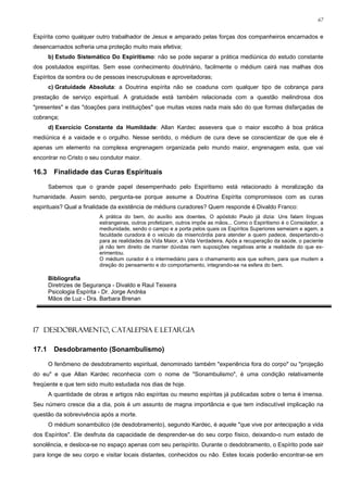 67


Espírita como qualquer outro trabalhador de Jesus e amparado pelas forças dos companheiros encarnados e
desencarnados sofreria uma proteção muito mais efetiva;
       b) Estudo Sistemático Do Espiritismo: não se pode separar a prática mediúnica do estudo constante
dos postulados espíritas. Sem esse conhecimento doutrinário, facilmente o médium cairá nas malhas dos
Espíritos da sombra ou de pessoas inescrupulosas e aproveitadoras;
       c) Gratuidade Absoluta: a Doutrina espírita não se coaduna com qualquer tipo de cobrança para
prestação de serviço espiritual. A gratuidade está também relacionada com a questão melindrosa dos
"presentes" e das "doações para instituições" que muitas vezes nada mais são do que formas disfarçadas de
cobrança;
       d) Exercício Constante da Humildade: Allan Kardec assevera que o maior escolho à boa prática
mediúnica é a vaidade e o orgulho. Nesse sentido, o médium de cura deve se conscientizar de que ele é
apenas um elemento na complexa engrenagem organizada pelo mundo maior, engrenagem esta, que vai
encontrar no Cristo o seu condutor maior.

16.3     Finalidade das Curas Espirituais

       Sabemos que o grande papel desempenhado pelo Espiritismo está relacionado à moralização da
humanidade. Assim sendo, pergunta-se porque assume a Doutrina Espírita compromissos com as curas
espirituais? Qual a finalidade da existência de médiuns curadores? Quem responde é Divaldo Franco:
                          A prática do bem, do auxílio aos doentes. O apóstolo Paulo já dizia: Uns falam línguas
                          estrangeiras, outros profetizam, outros impõe as mãos... Como o Espiritismo é o Consolador, a
                          mediunidade, sendo o campo e a porta pelos quais os Espíritos Superiores semeiam e agem, a
                          faculdade curadora é o veículo da misericórdia para atender a quem padece, despertando-o
                          para as realidades da Vida Maior, a Vida Verdadeira. Após a recuperação da saúde, o paciente
                          já não tem direito de manter dúvidas nem suposições negativas ante a realidade do que ex-
                          erimentou.
                          O médium curador é o intermediário para o chamamento aos que sofrem, para que mudem a
                          direção do pensamento e do comportamento, integrando-se na esfera do bem.

       Bibliografia
       Diretrizes de Segurança - Divaldo e Raul Teixeira
       Psicologia Espírita - Dr. Jorge Andréa
       Mãos de Luz - Dra. Barbara Brenan




17 DESDOBRAMENTO, CATALEPSIA E LETARGIA

17.1     Desdobramento (Sonambulismo)

       O fenômeno de desdobramento espiritual, denominado também "experiência fora do corpo" ou "projeção
do eu" e que Allan Kardec reconhecia com o nome de "Sonambulismo", é uma condição relativamente
freqüente e que tem sido muito estudada nos dias de hoje.
       A quantidade de obras e artigos não espíritas ou mesmo espíritas já publicadas sobre o tema é imensa.
Seu número cresce dia a dia, pois é um assunto de magna importância e que tem indiscutível implicação na
questão da sobrevivência após a morte.
       O médium sonambúlico (de desdobramento), segundo Kardec, é aquele "que vive por antecipação a vida
dos Espíritos". Ele desfruta da capacidade de desprender-se do seu corpo físico, deixando-o num estado de
sonolência, e desloca-se no espaço apenas com seu perispírito. Durante o desdobramento, o Espírito pode sair
para longe de seu corpo e visitar locais distantes, conhecidos ou não. Estes locais poderão encontrar-se em
 