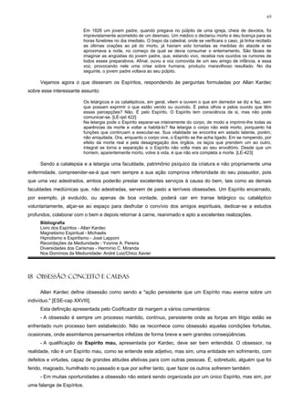 69


                         Em 1826 um jovem padre, quando pregava no púlpito de uma igreja, cheia de devotos, foi
                         imprevistamente acometido de um desmaio. Um médico o declarou morto e deu licença para as
                         horas fúnebres no dia imediato. O bispo da catedral, onde se verificara o caso, já tinha recitado
                         as últimas orações ao pé do morto, já haviam sido tomadas as medidas do ataúde e se
                         aproximava a noite, no começo da qual se devia consumar o enterramento. São fáceis de
                         imaginar as angústias do jovem padre, que, estando vivo, recebia nos ouvidos os rumores de
                         todos esses preparativos. Afinal, ouviu a voz comovida de um seu amigo de infância, e essa
                         voz, provocando nele uma crise sobre humana, produziu maravilhoso resultado. No dia
                         seguinte, o jovem padre voltava ao seu púlpito.

     Vejamos agora o que disseram os Espíritos, respondendo às perguntas formuladas por Allan Kardec
sobre esse interessante assunto:

                         Os letárgicos e os catalépticos, em geral, vêem e ouvem o que em derredor se diz e faz, sem
                         que possam exprimir o que estão vendo ou ouvindo. É pelos olhos e pelos ouvido que têm
                         essas percepções? Não. É pelo Espírito. O Espírito tem consciência de si, mas não pode
                         comunicar-se. [LE-qst 422]
                         Na letargia pode o Espírito separar-se inteiramente do corpo, de modo a imprimir-lhe todas as
                         aparências da morte e voltar a habitá-lo? Na letargia o corpo não está morto, porquanto há
                         funções que continuam a executar-se. Sua vitalidade se encontra em estado latente, porém,
                         não aniquilada. Ora, enquanto o corpo vive, o Espírito se lhe acha ligado. Em se rompendo, por
                         efeito da morte real e pela desagregação dos órgãos, os laços que prendem um ao outro,
                         integral se torna a separação e o Espírito não volta mais ao seu envoltório. Desde que um
                         homem, aparentemente morto, volve à vida, é que não era completa a morte. [LE-423]

     Sendo a catalepsia e a letargia uma faculdade, patrimônio psíquico da criatura e não propriamente uma
enfermidade, compreender-se-á que nem sempre a sua ação comprova inferioridade do seu possuidor, pois
que uma vez adestrados, ambos poderão prestar excelentes serviços à causa do bem, tais como as demais
faculdades mediúnicas que, não adestradas, servem de pasto a terríveis obsessões. Um Espírito encarnado,
por exemplo, já evoluído, ou apenas de boa vontade, poderá cair em transe letárgico ou cataléptico
voluntariamente, alçar-se ao espaço para desfrutar o convívio dos amigos espirituais, dedicar-se a estudos
profundos, colaborar com o bem e depois retornar à carne, reanimado e apto a excelentes realizações.
     Bibliografia
     Livro dos Espíritos - Allan Kardec
     Magnetismo Espiritual - Michaelis
     Hipnotismo e Espiritismo - José Lapponi
     Recordações da Mediunidade - Yvonne A. Pereira
     Diversidades dos Carismas - Hermínio C. Miranda
     Nos Domínios da Mediunidade- André Luiz/Chico Xavier




18 OBSESSÃO: CONCEITO E CAUSAS

     Allan Kardec define obsessão como sendo a "ação persistente que um Espírito mau exerce sobre um
indivíduo." [ESE-cap XXVIII].
     Esta definição apresentada pelo Codificador dá margem a vários comentários:
     - A obsessão é sempre um processo mantido, contínuo, persistente onde as forças em litígio estão se
enfrentado num processo bem estabelecido. Não se reconhece como obsessão aquelas condições fortuitas,
ocasionais, onde assimilamos pensamentos infelizes de forma breve e sem grandes conseqüências.
     - A qualificação de Espírito mau, apresentada por Kardec, deve ser bem entendida. O obsessor, na
realidade, não é um Espírito mau, como se entende este adjetivo, mas sim, uma entidade em sofrimento, com
defeitos e virtudes, capaz de grandes atitudes afetivas para com outras pessoas. É, sobretudo, alguém que foi
ferido, magoado, humilhado no passado e que por sofrer tanto, quer fazer os outros sofrerem também.
     - Em muitas oportunidades a obsessão não estará sendo organizada por um único Espírito, mas sim, por
uma falange de Espíritos.
 