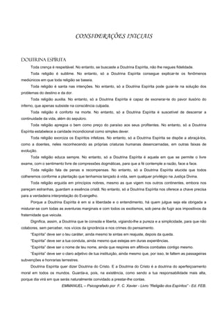 CONSIDERAÇÕES INICIAIS


Doutrina Espírita
     Toda crença é respeitável. No entanto, se buscaste a Doutrina Espírita, não lhe negues fidelidade.
     Toda religião é sublime. No entanto, só a Doutrina Espírita consegue explicar-te os fenômenos
mediúnicos em que toda religião se baseia.
     Toda religião é santa nas intenções. No entanto, só a Doutrina Espírita pode guiar-te na solução dos
problemas do destino e da dor.
     Toda religião auxilia. No entanto, só a Doutrina Espírita é capaz de exonerar-te do pavor ilusório do
inferno, que apenas subsiste na consciência culpada.
     Toda religião é conforto na morte. No entanto, só a Doutrina Espírita é suscetível de descerrar a
continuidade da vida, além do sepulcro.
     Toda religião apregoa o bem como preço do paraíso aos seus profitentes. No entanto, só a Doutrina
Espírita estabelece a caridade incondicional como simples dever.
     Toda religião exorciza os Espíritos infelizes. No entanto, só a Doutrina Espírita se dispõe a abraçá-los,
como a doentes, neles reconhecendo as próprias criaturas humanas desencarnadas, em outras faixas de
evolução.
     Toda religião educa sempre. No entanto, só a Doutrina Espírita é aquela em que se permite o livre
exame, com o sentimento livre de compressões dogmáticas, para que a fé contemple a razão, face a face.
     Toda religião fala de penas e recompensas. No entanto, só a Doutrina Espírita elucida que todos
colheremos conforme a plantação que tenhamos lançado à vida, sem qualquer privilégio na Justiça Divina.
     Toda religião erguida em princípios nobres, mesmo as que vigem nos outros continentes, embora nos
pareçam estranhas, guardam a essência cristã. No entanto, só a Doutrina Espírita nos oferece a chave precisa
para a verdadeira interpretação do Evangelho.
     Porque a Doutrina Espírita é em si a liberdade e o entendimento, há quem julgue seja ela obrigada a
misturar-se com todas as aventuras marginais e com todos os exotismos, sob pena de fugir aos impositivos da
fraternidade que veicula.
     Dignifica, assim, a Doutrina que te consola e liberta, vigiando-lhe a pureza e a simplicidade, para que não
colabores, sem perceber, nos vícios da ignorância e nos crimes do pensamento.
     “Espírita” deve ser o teu caráter, ainda mesmo te sintas em reajuste, depois da queda.
     “Espírita” deve ser a tua conduta, ainda mesmo que estejas em duras experiências.
     “Espírita” deve ser o nome de teu nome, ainda que respires em aflitivos combates contigo mesmo.
     “Espírita” deve ser o claro adjetivo de tua instituição, ainda mesmo que, por isso, te faltem as passageiras
subvenções e honrarias terrestres.
     Doutrina Espírita quer dizer Doutrina do Cristo. E a Doutrina do Cristo é a doutrina do aperfeiçoamento
moral em todos os mundos. Guarda-a, pois, na existência, como sendo a tua responsabilidade mais alta,
porque dia virá em que serás naturalmente convidado a prestar-lhe contas.
                        EMMANUEL – Psicografado por F. C. Xavier - Livro “Religião dos Espíritos” - Ed. FEB.
 