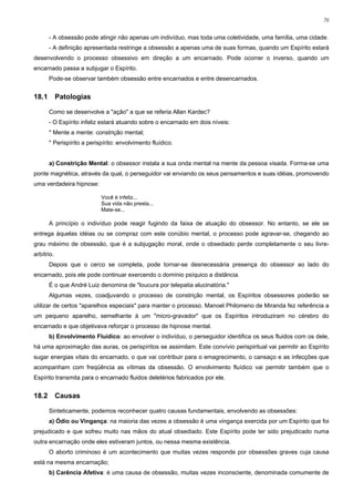 70


       - A obsessão pode atingir não apenas um indivíduo, mas toda uma coletividade, uma família, uma cidade.
       - A definição apresentada restringe a obsessão a apenas uma de suas formas, quando um Espírito estará
desenvolvendo o processo obsessivo em direção a um encarnado. Pode ocorrer o inverso, quando um
encarnado passa a subjugar o Espírito.
       Pode-se observar também obsessão entre encarnados e entre desencarnados.


18.1        Patologias

       Como se desenvolve a "ação" a que se referia Allan Kardec?
       - O Espírito infeliz estará atuando sobre o encarnado em dois níveis:
       * Mente a mente: constrição mental;
       * Perispírito a perispírito: envolvimento fluídico.


       a) Constrição Mental: o obsessor instala a sua onda mental na mente da pessoa visada. Forma-se uma
ponte magnética, através da qual, o perseguidor vai enviando os seus pensamentos e suas idéias, promovendo
uma verdadeira hipnose:

                            Você é infeliz...
                            Sua vida não presta...
                            Mate-se...

       A princípio o indivíduo pode reagir fugindo da faixa de atuação do obsessor. No entanto, se ele se
entrega àquelas idéias ou se compraz com este conúbio mental, o processo pode agravar-se, chegando ao
grau máximo de obsessão, que é a subjugação moral, onde o obsediado perde completamente o seu livre-
arbítrio.
       Depois que o cerco se completa, pode tornar-se desnecessária presença do obsessor ao lado do
encarnado, pois ele pode continuar exercendo o domínio psíquico a distância.
       É o que André Luiz denomina de "loucura por telepatia alucinatória."
       Algumas vezes, coadjuvando o processo de constrição mental, os Espíritos obsessores poderão se
utilizar de certos "aparelhos especiais" para manter o processo. Manoel Philomeno de Miranda fez referência a
um pequeno aparelho, semelhante à um "micro-gravador" que os Espíritos introduziram no cérebro do
encarnado e que objetivava reforçar o processo de hipnose mental.
       b) Envolvimento Fluídico: ao envolver o indivíduo, o perseguidor identifica os seus fluidos com os dele,
há uma aproximação das auras, os perispíritos se assimilam. Este convívio perispiritual vai permitir ao Espírito
sugar energias vitais do encarnado, o que vai contribuir para o emagrecimento, o cansaço e as infecções que
acompanham com freqüência as vítimas da obsessão. O envolvimento fluídico vai permitir também que o
Espírito transmita para o encarnado fluidos deletérios fabricados por ele.


18.2        Causas

       Sinteticamente, podemos reconhecer quatro causas fundamentais, envolvendo as obsessões:
       a) Ódio ou Vingança: na maioria das vezes a obsessão é uma vingança exercida por um Espírito que foi
prejudicado e que sofreu muito nas mãos do atual obsediado. Este Espírito pode ter sido prejudicado numa
outra encarnação onde eles estiveram juntos, ou nessa mesma existência.
       O aborto criminoso é um acontecimento que muitas vezes responde por obsessões graves cuja causa
está na mesma encarnação;
       b) Carência Afetiva: é uma causa de obsessão, muitas vezes inconsciente, denominada comumente de
 