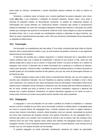 72


quase todas as criaturas, considerando o natural intercâmbio psíquico existente em todos os setores do
Universo."
       Entretanto, o problema reside na fixação, pois o próprio significado da palavra obsessão, como vimos,
revela idéia fixa, o que caracteriza o instalação do processo obsessivo. Surgem, assim, como sinais e
sintomas da obsessão simples, as desconfianças excessivas, os estados de insegurança pessoal, as
enfermidades sem causas definidas, etc. Observamos também, mudanças algo súbitas no temperamento
habitual do obsediado, em razão das mensagens telepáticas emitidas pelo obsessor e reforçadas nos clichês
mentais que ressurgem dos arquivos do inconsciente. Podemos incluir nessa categoria os casos de obsessão
de efeitos físicos, isto é, a que consiste nas manifestações ruidosas e obstinadas de alguns Espíritos, que
fazem se ouçam, espontaneamente pancadas, ruídos. Pelo que chamamos manifestações físicas espontâneas
ou obsessão de efeitos físicos.


19.2     Fascinação

       Na fascinação, as conseqüências são mais sérias. É uma ilusão, produzida pela ação direta do Espírito
obsessor sobre o pensamento do médium, e que, de certa maneira, lhe paralisa o raciocínio e o seu julgamento
relativamente às comunicações.
       O fascinado não acredita que o estejam enganando e o Espírito fascinador tem a capacidade de lhe
inspirar confiança cega, que o impede de compreender o absurdo do que escreve ou fala, ainda que este
absurdo esteja claro a todos os que os cercam. A ilusão pode mesmo ir ao ponto de fazê-lo ver o sublime na
linguagem mais ridícula. O fascinado não se sente incomodado com a presença e a influência do obsessor,
muitas vezes até gosta, e forma-se então o verdadeiro processo de simbiose psíquica. O médium fascinado se
acredita guiado por uma entidade espiritual de alto gabarito, pois que usa nome de personagens famosos ou
de Espírito de valor.
       O Espírito obsessor nesses casos é hábil, astuto e profundamente hipócrita, pois usa uma imagem que
esconde suas verdadeiras intenções. Usa com freqüência as palavras caridade, humildade e amor a Deus
como credenciais, mas, através de tudo, deixa transparecer sinais de inferioridade. A fascinação é difícil de ser
tratada porque o obsediado recusa orientação e tratamento, pois não acredita estar sob influência obsessiva, e
até, às vezes, acredita que todos os demais é que se encontram obsediados, magoa-se e afasta-se das
pessoas que o podem esclarecer. Geralmente, os médiuns fascinados vagueiam de um centro ao outro e,
muitas vezes, terminam por criarem seus próprios centros espíritas onde serão onipotentes.


19.3     Subjugação

       A subjugação é o tipo de obsessão em que existe a paralisia da vontade do obsediado e o obsessor
assume o domínio completo de sua vítima, que é escravizada, perdendo a vontade própria. A subjugação pode
ser moral ou corporal (física). Na subjugação física, o Espírito obsessor atua sobre os órgãos materiais e
provoca atos motores involuntários, variando, desde situações, como por exemplo, necessidade de escrever
nas horas mais inoportunas até situações ridículas como gestos involuntários, etc. Na subjugação física, o
indivíduo age contra a sua vontade e tem consciência do ridículo a que se expõe e que não consegue evitar,
sofrendo muito com isso. Pode, algumas vezes, praticar atos violentos. Na subjugação moral ou psíquica, o
subjugado é levado a tomar resoluções freqüentemente absurdas e comprometedoras, muito diversas da sua
vontade, que, por uma espécie de ilusão, ele crê sensatas.
       O paciente subjugado vai sendo dominado mentalmente, tombando em estado de passividade,
 