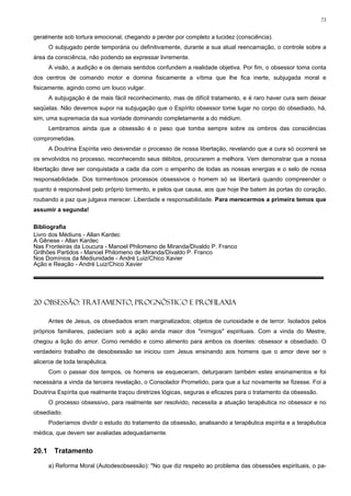 73


geralmente sob tortura emocional, chegando a perder por completo a lucidez (consciência).
       O subjugado perde temporária ou definitivamente, durante a sua atual reencarnação, o controle sobre a
área da consciência, não podendo se expressar livremente.
       A visão, a audição e os demais sentidos confundem a realidade objetiva. Por fim, o obsessor toma conta
dos centros de comando motor e domina fisicamente a vítima que lhe fica inerte, subjugada moral e
fisicamente, agindo como um louco vulgar.
       A subjugação é de mais fácil reconhecimento, mas de difícil tratamento, e é raro haver cura sem deixar
seqüelas. Não devemos supor na subjugação que o Espírito obsessor tome lugar no corpo do obsediado, há,
sim, uma supremacia da sua vontade dominando completamente a do médium.
       Lembramos ainda que a obsessão é o peso que tomba sempre sobre os ombros das consciências
comprometidas.
       A Doutrina Espírita veio desvendar o processo de nossa libertação, revelando que a cura só ocorrerá se
os envolvidos no processo, reconhecendo seus débitos, procurarem a melhora. Vem demonstrar que a nossa
libertação deve ser conquistada a cada dia com o empenho de todas as nossas energias e o selo de nossa
responsabilidade. Dos tormentosos processos obsessivos o homem só se libertará quando compreender o
quanto é responsável pelo próprio tormento, e pelos que causa, aos que hoje lhe batem às portas do coração,
roubando a paz que julgava merecer. Liberdade e responsabilidade. Para merecermos a primeira temos que
assumir a segunda!

Bibliografia
Livro dos Médiuns - Allan Kardec
A Gênese - Allan Kardec
Nas Fronteiras da Loucura - Manoel Philomeno de Miranda/Divaldo P. Franco
Grilhões Partidos - Manoel Philomeno de Miranda/Divaldo P. Franco
Nos Domínios da Mediunidade - André Luiz/Chico Xavier
Ação e Reação - André Luiz/Chico Xavier




20 OBSESSÃO: TRATAMENTO, PROGNÓSTICO E PROFILAXIA

       Antes de Jesus, os obsediados eram marginalizados; objetos de curiosidade e de terror. Isolados pelos
próprios familiares, padeciam sob a ação ainda maior dos "inimigos" espirituais. Com a vinda do Mestre,
chegou a lição do amor. Como remédio e como alimento para ambos os doentes: obsessor e obsediado. O
verdadeiro trabalho de desobsessão se iniciou com Jesus ensinando aos homens que o amor deve ser o
alicerce de toda terapêutica.
       Com o passar dos tempos, os homens se esqueceram, deturparam também estes ensinamentos e foi
necessária a vinda da terceira revelação, o Consolador Prometido, para que a luz novamente se fizesse. Foi a
Doutrina Espírita que realmente traçou diretrizes lógicas, seguras e eficazes para o tratamento da obsessão.
       O processo obsessivo, para realmente ser resolvido, necessita a atuação terapêutica no obsessor e no
obsediado.
       Poderíamos dividir o estudo do tratamento da obsessão, analisando a terapêutica espírita e a terapêutica
médica, que devem ser avaliadas adequadamente.


20.1     Tratamento

       a) Reforma Moral (Autodesobsessão): "No que diz respeito ao problema das obsessões espirituais, o pa-
 