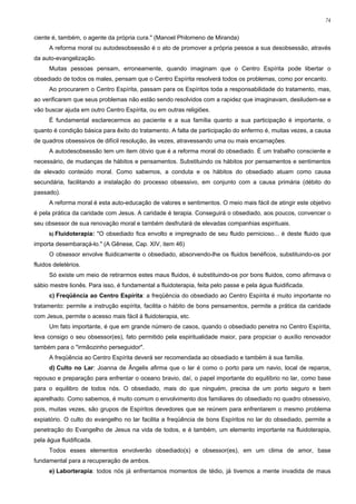 74


ciente é, também, o agente da própria cura." (Manoel Philomeno de Miranda)
      A reforma moral ou autodesobsessão é o ato de promover a própria pessoa a sua desobsessão, através
da auto-evangelização.
      Muitas pessoas pensam, erroneamente, quando imaginam que o Centro Espírita pode libertar o
obsediado de todos os males, pensam que o Centro Espírita resolverá todos os problemas, como por encanto.
      Ao procurarem o Centro Espírita, passam para os Espíritos toda a responsabilidade do tratamento, mas,
ao verificarem que seus problemas não estão sendo resolvidos com a rapidez que imaginavam, desiludem-se e
vão buscar ajuda em outro Centro Espírita, ou em outras religiões.
      É fundamental esclarecermos ao paciente e a sua família quanto a sua participação é importante, o
quanto é condição básica para êxito do tratamento. A falta de participação do enfermo é, muitas vezes, a causa
de quadros obsessivos de difícil resolução, às vezes, atravessando uma ou mais encarnações.
      A autodesobsessão tem um item óbvio que é a reforma moral do obsediado. É um trabalho consciente e
necessário, de mudanças de hábitos e pensamentos. Substituindo os hábitos por pensamentos e sentimentos
de elevado conteúdo moral. Como sabemos, a conduta e os hábitos do obsediado atuam como causa
secundária, facilitando a instalação do processo obsessivo, em conjunto com a causa primária (débito do
passado).
      A reforma moral é esta auto-educação de valores e sentimentos. O meio mais fácil de atingir este objetivo
é pela prática da caridade com Jesus. A caridade é terapia. Conseguirá o obsediado, aos poucos, convencer o
seu obsessor de sua renovação moral e também desfrutará de elevadas companhias espirituais.
      b) Fluidoterapia:   "O obsediado fica envolto e impregnado de seu fluido pernicioso... é deste fluido que
importa desembaraçá-lo." (A Gênese, Cap. XIV, item 46)
      O obsessor envolve fluidicamente o obsediado, absorvendo-lhe os fluidos benéficos, substituindo-os por
fluidos deletérios.
      Só existe um meio de retirarmos estes maus fluidos, é substituindo-os por bons fluidos, como afirmava o
sábio mestre lionês. Para isso, é fundamental a fluidoterapia, feita pelo passe e pela água fluidificada.
      c) Freqüência ao Centro Espírita: a freqüência do obsediado ao Centro Espírita é muito importante no
tratamento: permite a instrução espírita, facilita o hábito de bons pensamentos, permite a prática da caridade
com Jesus, permite o acesso mais fácil à fluidoterapia, etc.
      Um fato importante, é que em grande número de casos, quando o obsediado penetra no Centro Espírita,
leva consigo o seu obsessor(es), fato permitido pela espiritualidade maior, para propiciar o auxílio renovador
também para o "irmãozinho perseguidor".
      A freqüência ao Centro Espírita deverá ser recomendada ao obsediado e também à sua família.
      d) Culto no Lar: Joanna de Ângelis afirma que o lar é como o porto para um navio, local de reparos,
repouso e preparação para enfrentar o oceano bravio, daí, o papel importante do equilíbrio no lar, como base
para o equilibro de todos nós. O obsediado, mais do que ninguém, precisa de um porto seguro e bem
aparelhado. Como sabemos, é muito comum o envolvimento dos familiares do obsediado no quadro obsessivo,
pois, muitas vezes, são grupos de Espíritos devedores que se reúnem para enfrentarem o mesmo problema
expiatório. O culto do evangelho no lar facilita a freqüência de bons Espíritos no lar do obsediado, permite a
penetração do Evangelho de Jesus na vida de todos, e é também, um elemento importante na fluidoterapia,
pela água fluidificada.
      Todos esses elementos envolverão obsediado(s) e obsessor(es), em um clima de amor, base
fundamental para a recuperação de ambos.
      e) Laborterapia: todos nós já enfrentamos momentos de tédio, já tivemos a mente invadida de maus
 