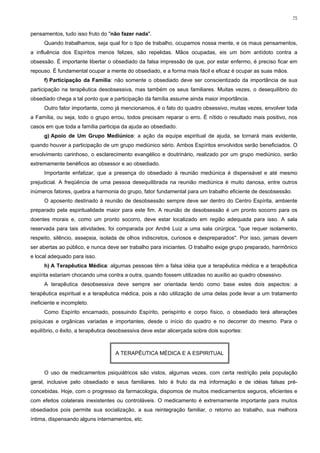 75


pensamentos, tudo isso fruto do "não fazer nada".
     Quando trabalhamos, seja qual for o tipo de trabalho, ocupamos nossa mente, e os maus pensamentos,
a influência dos Espíritos menos felizes, são repelidas. Mãos ocupadas, eis um bom antídoto contra a
obsessão. É importante libertar o obsediado da falsa impressão de que, por estar enfermo, é preciso ficar em
repouso. É fundamental ocupar a mente do obsediado, e a forma mais fácil e eficaz é ocupar as suas mãos.
     f) Participação da Família: não somente o obsediado deve ser conscientizado da importância de sua
participação na terapêutica desobsessiva, mas também os seus familiares. Muitas vezes, o desequilíbrio do
obsediado chega a tal ponto que a participação da família assume ainda maior importância.
     Outro fator importante, como já mencionamos, é o fato do quadro obsessivo, muitas vezes, envolver toda
a Família, ou seja, todo o grupo errou, todos precisam reparar o erro. É nítido o resultado mais positivo, nos
casos em que toda a família participa da ajuda ao obsediado.
     g) Apoio de Um Grupo Mediúnico: a ação da equipe espiritual de ajuda, se tornará mais evidente,
quando houver a participação de um grupo mediúnico sério. Ambos Espíritos envolvidos serão beneficiados. O
envolvimento carinhoso, o esclarecimento evangélico e doutrinário, realizado por um grupo mediúnico, serão
extremamente benéficos ao obsessor e ao obsediado.
     Importante enfatizar, que a presença do obsediado à reunião mediúnica é dispensável e até mesmo
prejudicial. A freqüência de uma pessoa desequilibrada na reunião mediúnica é muito danosa, entre outros
inúmeros fatores, quebra a harmonia do grupo, fator fundamental para um trabalho eficiente de desobsessão.
     O aposento destinado à reunião de desobsessão sempre deve ser dentro do Centro Espírita, ambiente
preparado pela espiritualidade maior para este fim. A reunião de desobsessão é um pronto socorro para os
doentes morais e, como um pronto socorro, deve estar localizado em região adequada para isso. A sala
reservada para tais atividades, foi comparada por André Luiz a uma sala cirúrgica, "que requer isolamento,
respeito, silêncio, assepsia, isolada de olhos indiscretos, curiosos e despreparados". Por isso, jamais devem
ser abertas ao público, e nunca deve ser trabalho para iniciantes. O trabalho exige grupo preparado, harmônico
e local adequado para isso.
     h) A Terapêutica Médica: algumas pessoas têm a falsa idéia que a terapêutica médica e a terapêutica
espírita estariam chocando uma contra a outra, quando fossem utilizadas no auxílio ao quadro obsessivo.
     A terapêutica desobsessiva deve sempre ser orientada tendo como base estes dois aspectos: a
terapêutica espiritual e a terapêutica médica, pois a não utilização de uma delas pode levar a um tratamento
ineficiente e incompleto.
     Como Espírito encarnado, possuindo Espírito, perispírito e corpo físico, o obsediado terá alterações
psíquicas e orgânicas variadas e importantes, desde o início do quadro e no decorrer do mesmo. Para o
equilíbrio, o êxito, a terapêutica desobsessiva deve estar alicerçada sobre dois suportes:



                                    A TERAPÊUTICA MÉDICA E A ESPIRITUAL


     O uso de medicamentos psiquiátricos são vistos, algumas vezes, com certa restrição pela população
geral, inclusive pelo obsediado e seus familiares. Isto é fruto da má informação e de idéias falsas pré-
concebidas. Hoje, com o progresso da farmacologia, dispomos de muitos medicamentos seguros, eficientes e
com efeitos colaterais inexistentes ou controláveis. O medicamento é extremamente importante para muitos
obsediados pois permite sua socialização, a sua reintegração familiar, o retorno ao trabalho, sua melhora
íntima, dispensando alguns internamentos, etc.
 