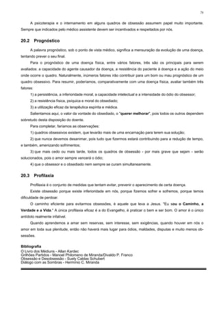 76


       A psicoterapia e o internamento em alguns quadros de obsessão assumem papel muito importante.
Sempre que indicados pelo médico assistente devem ser incentivados e respeitados por nós.


20.2       Prognóstico

       A palavra prognóstico, sob o ponto de vista médico, significa a mensuração da evolução de uma doença,
tentando prever o seu final.
       Para o prognóstico de uma doença física, entre vários fatores, três são os principais para serem
avaliados: a capacidade do agente causador da doença, a resistência do paciente à doença e a ação do meio
onde ocorre o quadro. Naturalmente, inúmeros fatores irão contribuir para um bom ou mau prognóstico de um
quadro obsessivo. Para resumir, poderíamos, comparativamente com uma doença física, avaliar também três
fatores:
       1) a persistência, a inferioridade moral, a capacidade intelectual e a intensidade do ódio do obsessor;
       2) a resistência física, psíquica e moral do obsediado;
       3) a utilização eficaz da terapêutica espírita e médica.
       Salientamos aqui, o valor da vontade do obsediado, o "querer melhorar", pois todos os outros dependem
sobretudo desta disposição do doente.
       Para completar, faríamos as observações:
       1) quadros obsessivos existem, que levarão mais de uma encarnação para terem sua solução;
       2) que nunca devemos desanimar, pois tudo que fizermos estará contribuindo para a redução de tempo,
e também, amenizando sofrimentos;
       3) que mais cedo ou mais tarde, todos os quadros de obsessão - por mais grave que sejam - serão
solucionados, pois o amor sempre vencerá o ódio;
       4) que o obsessor e o obsediado nem sempre se curam simultaneamente.


20.3       Profilaxia

       Profilaxia é o conjunto de medidas que tentam evitar, prevenir o aparecimento de certa doença.
       Existe obsessão porque existe inferioridade em nós, porque fizemos sofrer e sofremos, porque temos
dificuldade de perdoar.
       O caminho eficiente para evitarmos obsessões, é aquele que leva a Jesus. "Eu sou o Caminho, a
Verdade e a Vida." A única profilaxia eficaz é a do Evangelho, é praticar o bem e ser bom. O amor é o único
antídoto realmente infalível.
       Quando aprendemos a amar sem reservas, sem interesse, sem exigências, quando houver em nós o
amor em toda sua plenitude, então não haverá mais lugar para ódios, maldades, disputas e muito menos ob-
sessões.

Bibliografia
O Livro dos Médiuns - Allan Kardec
Grilhões Partidos - Manoel Philomeno de Miranda/Divaldo P. Franco
Obsessão e Desobsessão - Suely Caldas Schubert
Diálogo com as Sombras - Hermínio C. Miranda
 