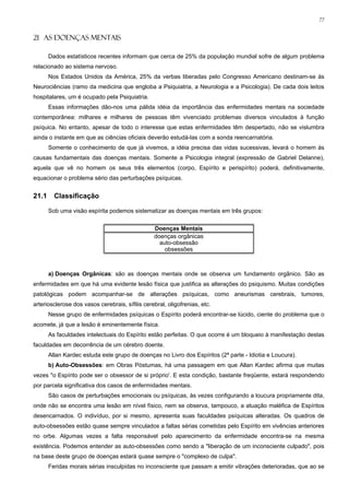 77


21 AS DOENÇAS MENTAIS

       Dados estatísticos recentes informam que cerca de 25% da população mundial sofre de algum problema
relacionado ao sistema nervoso.
       Nos Estados Unidos da América, 25% da verbas liberadas pelo Congresso Americano destinam-se às
Neurociências (ramo da medicina que engloba a Psiquiatria, a Neurologia e a Psicologia). De cada dois leitos
hospitalares, um é ocupado pela Psiquiatria.
       Essas informações dão-nos uma pálida idéia da importância das enfermidades mentais na sociedade
contemporânea: milhares e milhares de pessoas têm vivenciado problemas diversos vinculados à função
psíquica. No entanto, apesar de todo o interesse que estas enfermidades têm despertado, não se vislumbra
ainda o instante em que as ciências oficiais deverão estudá-las com a sonda reencarnatória.
       Somente o conhecimento de que já vivemos, a idéia precisa das vidas sucessivas, levará o homem às
causas fundamentais das doenças mentais. Somente a Psicologia integral (expressão de Gabriel Delanne),
aquela que vê no homem os seus três elementos (corpo, Espírito e perispírito) poderá, definitivamente,
equacionar o problema sério das perturbações psíquicas.


21.1     Classificação

       Sob uma visão espírita podemos sistematizar as doenças mentais em três grupos:


                                                 Doenças Mentais
                                                 doenças orgânicas
                                                   auto-obsessão
                                                     obsessões



       a) Doenças Orgânicas: são as doenças mentais onde se observa um fundamento orgânico. São as
enfermidades em que há uma evidente lesão física que justifica as alterações do psiquismo. Muitas condições
patológicas podem acompanhar-se de alterações psíquicas, como aneurismas cerebrais, tumores,
arteriosclerose dos vasos cerebrais, sífilis cerebral, oligofrenias, etc.
       Nesse grupo de enfermidades psíquicas o Espírito poderá encontrar-se lúcido, ciente do problema que o
acomete, já que a lesão é eminentemente física.
       As faculdades intelectuais do Espírito estão perfeitas. O que ocorre é um bloqueio à manifestação destas
faculdades em decorrência de um cérebro doente.
       Allan Kardec estuda este grupo de doenças no Livro dos Espíritos (2ª parte - Idiotia e Loucura).
       b) Auto-Obsessões: em Obras Póstumas, há uma passagem em que Allan Kardec afirma que muitas
vezes "o Espírito pode ser o obsessor de si próprio'. E esta condição, bastante freqüente, estará respondendo
por parcela significativa dos casos de enfermidades mentais.
       São casos de perturbações emocionais ou psíquicas, às vezes configurando a loucura propriamente dita,
onde não se encontra uma lesão em nível físico, nem se observa, tampouco, a atuação maléfica de Espíritos
desencarnados. O indivíduo, por si mesmo, apresenta suas faculdades psíquicas alteradas. Os quadros de
auto-obsessões estão quase sempre vinculados a faltas sérias cometidas pelo Espírito em vivências anteriores
no orbe. Algumas vezes a falta responsável pelo aparecimento da enfermidade encontra-se na mesma
existência. Podemos entender as auto-obsessões como sendo a "liberação de um inconsciente culpado", pois
na base deste grupo de doenças estará quase sempre o "complexo de culpa".
       Feridas morais sérias insculpidas no inconsciente que passam a emitir vibrações deterioradas, que ao se
 