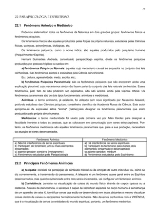 79


22 PARAPSICOLOGIA E ESPIRITISMO

22.1     Fenômeno Anímico e Mediúnico

       Podemos sistematizar todos os fenômenos da Natureza em dois grandes grupos: fenômenos físicos e
fenômenos psíquicos.
       Os fenômenos físicos são aqueles produzidos pelas forças da própria natureza, estudados pelas Ciências
físicas, químicas, astronômicas, biológicas, etc.
       Os fenômenos psíquicos, como o nome indica, são aqueles produzidos pelo psiquismo humano
(Psiquê+mente=Espírito).
       Hernani Guimarães Andrade, conceituado parapsicólogo espírita, divide os fenômenos psíquicos
produzidos por pessoas hígidas ou sadias em:
       a) Fenômenos Psíquicos Normais: aqueles cujo mecanismo causal se enquadra no conjunto das leis
conhecidas. São fenômenos aceitos e estudados pela Ciência convencional.
       Ex.: Leitura, agressividade, medo, escrita, etc.;
       b) Fenômenos Psíquicos Paranormais: são os fenômenos psíquicos que não encontram ainda uma
explicação plausível, cujo mecanismos ainda não fazem parte do conjunto das leis naturais conhecidas. Esses
fenômenos, pelo fato de não poderem ser explicados, não são aceitos ainda pela Ciência Oficial. Os
fenômenos paranormais são de dois tipos fundamentais: anímicos e mediúnicos.
       Anímicos: o termo animismo, já existente, foi utilizado com novo significado por Alexandre Aksakof,
profundo estudioso das Ciências psíquicas, conselheiro científico da Academia Russa de Ciência. Este autor
apropriou-se da expressão latina "anima" (=alma) para designar os fenômenos paranormais que eram
produzidos pela própria alma humana.
       Mediúnicos: o termo mediunidade foi usado pela primeira vez por Allan Kardec para designar a
faculdade inerente a todas as pessoas, que as colocavam em comunicação com seres extracorpóreos. Por-
tanto, os fenômenos mediúnicos são aqueles fenômenos paranormais que, para a sua produção, necessitam
da atuação de seres desencarnados.


                   Fenômeno Anímico                                        Fenômeno Mediúnico
a) Não há interferência de seres espirituais               a) Há interferência de seres espirituais
b) Participam do fenômeno um ou mais elementos             b) Participam do fenômeno pelo menos dois
encarnados                                                 elementos: encarnado e desencarnado
c) agente gerador: sensitivo (metagnomo)                   c) agente gerador: médium
d) Fenômenos estudados pela Parapsicologia                 d) Fenômenos estudados pelo Espiritismo


22.2     Principais Fenômenos Anímicos

       a) Telepatia: consiste na percepção do conteúdo mental ou da emoção de outro indivíduo, ou, como se
diz correntemente, a transmissão do pensamento. A telepatia é um fenômeno quase geral entre os Espíritos
desencarnados, mas quando evidenciada entre dois seres encarnados, vai configurar um fenômeno anímico.
       b) Clarividência: consiste na visualização de coisas do mundo físico através de corpos opacos ou a
distância. Através da clarividência, o sensitivo é capaz de identificar aspectos no corpo humano à semelhança
de um aparelho de raios X, identificar cenas que estão se desenrolando em locais distantes e mesmo visualizar
coisas dentro de caixas ou recipientes hermeticamente fechados. Não devemos confundi-la com a VIDÊNCIA,
que é a visualização de cenas ou entidades do mundo espiritual, portanto, um fenômeno mediúnico.
 
