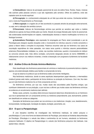 80


       c) Clariaudiência: trata-se da percepção paranormal de sons da esfera física. Ruídos, frases, músicas
não audíveis pelas pessoas comuns e que são registrados pelo sensitivo. Difere da audiência, onde são
captados sons do mundo espiritual.
       d) Pré-cognição: é o conhecimento antecipado de um fato que ainda não ocorreu. Conhecida também
com o nome de Pressentimento ou Premonição.
       e) Retro-cognição: é o registro de um fato acontecido no passado através da percepção extra-sensorial,
ou seja, sem a utilização dos sentidos comuns.
       f) Psicocinesia: trata-se da fenomenologia anímica que permite ao sensitivo agir sobre a matéria
utilizando-se apenas da força emitida pela sua mente. Através da energia liberada pela mente do paranormal,
são evidenciadas transformações em objetos, materializações diversas e mesmo modificações na forma e na
fisiologia humanas.
       g) Automatismo Psicológico: esta expressão foi empregada por Pierre Janet (considerado o pai da
Psicologia) para designar aquelas situações onde o inconsciente do indivíduo assume a mente consciente e
passa a liberar idéias e emoções lá arquivadas. Podemos encontrar este tipo de fenômeno nos casos de
recordação espontânea de vidas passadas, nos casos raros quando o indivíduo assume personalidades
anteriores (Personalidades múltiplas), ou, ainda, nas reuniões mediúnicas, quando o inconsciente do médium
se comunica através dele. Esta última condição, comumente designada através do termo ANIMISMO, é
relativamente comum nos médiuns iniciantes, e tende à dissolução com progressivo burilamento da faculdade
mediúnica.


22.3     Análise Crítica da Divisão Anímico-Mediúnico

       Esta classificação dos fenômenos paranormais em anímicos e mediúnicos é puramente teórica e objetiva
apenas uma sistematização didática para facilitar a compreensão do tema.
       O que se observa na prática é que os fenômenos estão comumente interligados.
       Nos fenômenos mediúnicos, donde os seres espirituais desempenham papel relevante, o intermediário
(médium) jamais está inativo, participando de forma dinâmica na produção do fenômeno. Com isto, fica claro
que em todo fenômeno mediúnico há um forte componente anímico.
       Os fenômenos anímicos, por sua vez, muitas vezes são secundados pelos Espíritos amigos, que
contribuem diretamente na sua produção, o que nos leva a afirmar que muitas vezes nos fenômenos anímicos
se evidencia um envolvimento mediúnico bem definido.
       Muitas vezes, portanto, na prática diária torna-se impossível determinar eficientemente se um fenômeno
que nos é apresentado tem um componente anímico ou mediúnico preponderante, pois, teoricamente, poderia
ser classificado em ambas as categorias.
       Exemplos de fenômenos que podem ser ora anímicos e ora mediúnicos: intuição, cura, desdobramento,
bicorporeidade, transfiguração, translação de objetos, levitação, psicometria, etc.


22.4     O que é a Parapsicologia

       É uma disciplina científica de investigação dos fenômenos inabituais, de ordem psíquica e
psicofisiológica. E uma nova forma de desenvolvimento da Psicologia, pois estuda as fronteiras desconhecidas
da Psicologia. (Psicologia é o estudo das idéias e sentimentos do ser humano, estudando os fenômenos
psíquicos habituais). O objetivo da Parapsicologia é o estudo dos fenômenos psíquicos não habituais, mas
apesar disso, naturais.
 