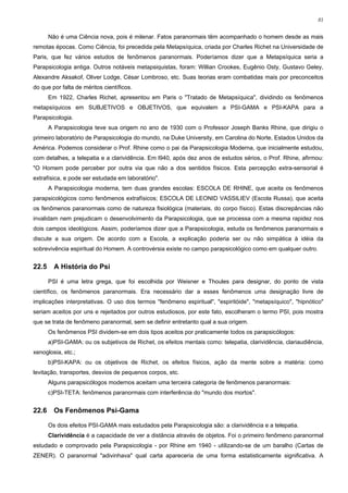81


       Não é uma Ciência nova, pois é milenar. Fatos paranormais têm acompanhado o homem desde as mais
remotas épocas. Como Ciência, foi precedida pela Metapsíquica, criada por Charles Richet na Universidade de
Paris, que fez vários estudos de fenômenos paranormais. Poderíamos dizer que a Metapsíquica seria a
Parapsicologia antiga. Outros notáveis metapsiquistas, foram: Willian Crookes, Eugênio Osty, Gustavo Geley,
Alexandre Aksakof, Oliver Lodge, César Lombroso, etc. Suas teorias eram combatidas mais por preconceitos
do que por falta de méritos científicos.
       Em 1922, Charles Richet, apresentou em Paris o "Tratado de Metapsíquica", dividindo os fenômenos
metapsíquicos em SUBJETIVOS e OBJETIVOS, que equivalem a PSI-GAMA e PSI-KAPA para a
Parapsicologia.
       A Parapsicologia teve sua origem no ano de 1930 com o Professor Joseph Banks Rhine, que dirigiu o
primeiro laboratório de Parapsicologia do mundo, na Duke University, em Carolina do Norte, Estados Unidos da
América. Podemos considerar o Prof. Rhine como o pai da Parapsicologia Moderna, que inicialmente estudou,
com detalhes, a telepatia e a clarividência. Em l940, após dez anos de estudos sérios, o Prof. Rhine, afirmou:
"O Homem pode perceber por outra via que não a dos sentidos físicos. Esta percepção extra-sensorial é
extrafísica, e pode ser estudada em laboratório".
       A Parapsicologia moderna, tem duas grandes escolas: ESCOLA DE RHINE, que aceita os fenômenos
parapsicológicos como fenômenos extrafísicos; ESCOLA DE LEONID VASSILIEV (Escola Russa), que aceita
os fenômenos paranormais como de natureza fisiológica (materiais, do corpo físico). Estas discrepâncias não
invalidam nem prejudicam o desenvolvimento da Parapsicologia, que se processa com a mesma rapidez nos
dois campos ideológicos. Assim, poderíamos dizer que a Parapsicologia, estuda os fenômenos paranormais e
discute a sua origem. De acordo com a Escola, a explicação poderia ser ou não simpática à idéia da
sobrevivência espiritual do Homem. A controvérsia existe no campo parapsicológico como em qualquer outro.


22.5     A História do Psi

       PSI é uma letra grega, que foi escolhida por Weisner e Thoules para designar, do ponto de vista
científico, os fenômenos paranormais. Era necessário dar a esses fenômenos uma designação livre de
implicações interpretativas. O uso dos termos "fenômeno espiritual", "espiritóide", "metapsíquico", "hipnótico"
seriam aceitos por uns e rejeitados por outros estudiosos, por este fato, escolheram o termo PSI, pois mostra
que se trata de fenômeno paranormal, sem se definir entretanto qual a sua origem.
       Os fenômenos PSI dividem-se em dois tipos aceitos por praticamente todos os parapsicólogos:
       a)PSI-GAMA: ou os subjetivos de Richet, os efeitos mentais como: telepatia, clarividência, clariaudiência,
xenoglosia, etc.;
       b)PSI-KAPA: ou os objetivos de Richet, os efeitos físicos, ação da mente sobre a matéria: como
levitação, transportes, desvios de pequenos corpos, etc.
       Alguns parapsicólogos modernos aceitam uma terceira categoria de fenômenos paranormais:
       c)PSI-TETA: fenômenos paranormais com interferência do "mundo dos mortos".


22.6     Os Fenômenos Psi-Gama

       Os dois efeitos PSI-GAMA mais estudados pela Parapsicologia são: a clarividência e a telepatia.
       Clarividência é a capacidade de ver a distância através de objetos. Foi o primeiro fenômeno paranormal
estudado e comprovado pela Parapsicologia - por Rhine em 1940 - utilizando-se de um baralho (Cartas de
ZENER). O paranormal "adivinhava" qual carta apareceria de uma forma estatisticamente significativa. A
 