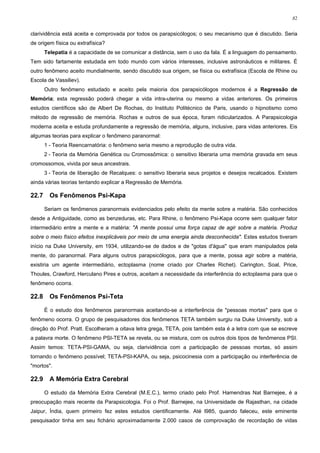 82


clarividência está aceita e comprovada por todos os parapsicólogos; o seu mecanismo que é discutido. Seria
de origem física ou extrafísica?
       Telepatia é a capacidade de se comunicar a distância, sem o uso da fala. É a linguagem do pensamento.
Tem sido fartamente estudada em todo mundo com vários interesses, inclusive astronáuticos e militares. É
outro fenômeno aceito mundialmente, sendo discutido sua origem, se física ou extrafísica (Escola de Rhine ou
Escola de Vassiliev).
       Outro fenômeno estudado e aceito pela maioria dos parapsicólogos modernos é a Regressão de
Memória; esta regressão poderá chegar a vida intra-uterina ou mesmo a vidas anteriores. Os primeiros
estudos científicos são de Albert De Rochas, do Instituto Politécnico de Paris, usando o hipnotismo como
método de regressão de memória. Rochas e outros de sua época, foram ridicularizados. A Parapsicologia
moderna aceita e estuda profundamente a regressão de memória, alguns, inclusive, para vidas anteriores. Eis
algumas teorias para explicar o fenômeno paranormal:
       1 - Teoria Reencarnatória: o fenômeno seria mesmo a reprodução de outra vida.
       2 - Teoria da Memória Genética ou Cromossômica: o sensitivo liberaria uma memória gravada em seus
cromossomos, vivida por seus ancestrais.
       3 - Teoria de liberação de Recalques: o sensitivo liberaria seus projetos e desejos recalcados. Existem
ainda várias teorias tentando explicar a Regressão de Memória.

22.7     Os Fenômenos Psi-Kapa

       Seriam os fenômenos paranormais evidenciados pelo efeito da mente sobre a matéria. São conhecidos
desde a Antiguidade, como as benzeduras, etc. Para Rhine, o fenômeno Psi-Kapa ocorre sem qualquer fator
intermediário entre a mente e a matéria: "A mente possui uma força capaz de agir sobre a matéria. Produz
sobre o meio físico efeitos inexplicáveis por meio de uma energia ainda desconhecida". Estes estudos tiveram
início na Duke University, em 1934, utilizando-se de dados e de "gotas d'água" que eram manipulados pela
mente, do paranormal. Para alguns outros parapsicólogos, para que a mente, possa agir sobre a matéria,
existiria um agente intermediário, ectoplasma (nome criado por Charles Richet). Carington, Soal, Price,
Thoules, Crawford, Herculano Pires e outros, aceitam a necessidade da interferência do ectoplasma para que o
fenômeno ocorra.

22.8     Os Fenômenos Psi-Teta

       É o estudo dos fenômenos paranormais aceitando-se a interferência de "pessoas mortas" para que o
fenômeno ocorra. O grupo de pesquisadores dos fenômenos TETA também surgiu na Duke University, sob a
direção do Prof. Pratt. Escolheram a oitava letra grega, TETA, pois também esta é a letra com que se escreve
a palavra morte. O fenômeno PSI-TETA se revela, ou se mistura, com os outros dois tipos de fenômenos PSI.
Assim temos: TETA-PSI-GAMA, ou seja, clarividência com a participação de pessoas mortas, só assim
tornando o fenômeno possível; TETA-PSI-KAPA, ou seja, psicocinesia com a participação ou interferência de
"mortos".

22.9     A Memória Extra Cerebral

       O estudo da Memória Extra Cerebral (M.E.C.), termo criado pelo Prof. Hamendras Nat Barnejee, é a
preocupação mais recente da Parapsicologia. Foi o Prof. Barnejee, na Universidade de Rajasthan, na cidade
Jaipur, Índia, quem primeiro fez estes estudos cientificamente. Até l985, quando faleceu, este eminente
pesquisador tinha em seu fichário aproximadamente 2.000 casos de comprovação de recordação de vidas
 