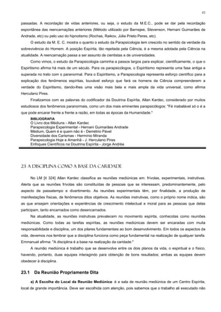83


passadas. A recordação de vidas anteriores, ou seja, o estudo da M.E.C., pode se dar pela recordação
espontânea das reencarnações anteriores (Método utilizado por Barnejee, Stevenson, Hernani Guimarães de
Andrade, etc) ou pelo uso do hipnotismo (Rochas, Raikov, Júlia Prieto Peres, etc).
       O estudo da M. E. C. mostra o quanto o estudo da Parapsicologia tem crescido no sentido da verdade da
sobrevivência do Homem. A posição Espírita, tão rejeitada pela Ciência, é a mesma adotada pela Ciência na
atualidade. A reencarnação passa a ser assunto de cientistas e de universidades.
       Como vimos, o estudo da Parapsicologia caminha a passos largos para explicar, cientificamente, o que o
Espiritismo afirma há mais de um século. Para os parapsicólogos, o Espiritismo representa uma fase antiga e
superada no trato com o paranormal. Para o Espiritismo, a Parapsicologia representa esforço científico para a
explicação dos fenômenos espíritas, louvável esforço que fará os homens da Ciência compreenderem a
verdade do Espiritismo, dando-lhes uma visão mais bela e mais ampla da vida universal, como afirma
Herculano Pires.
       Finalizamos com as palavras do codificador da Doutrina Espírita, Allan Kardec, considerado por muitos
estudiosos dos fenômenos paranormais, como um dos mais eminentes parapsicólogos: "Fé inabalável só o é a
que pode encarar frente a frente a razão, em todas as épocas da Humanidade."
       BIBLIOGRAFIA
       O Livro dos Médiuns - Allan Kardec
       Parapsicologia Experimental - Hernani Guimarães Andrade
       Médium, Quem é e quem não é - Demétrio Pável
       Diversidade dos Carismas - Hermínio Miranda
       Parapsicologia Hoje e Amanhã - J. Herculano Pires
       Enfoques Científicos na Doutrina Espírita - Jorge Andréa




23 A DISCIPLINA COMO A BASE DA CARIDADE

       No LM [it 324] Allan Kardec classifica as reuniões mediúnicas em: frívolas, experimentais, instrutivas.
Alerta que as reuniões frívolas são constituídas de pessoas que se interessam, predominantemente, pelo
aspecto de passatempo e divertimento. As reuniões experimentais têm, por finalidade, a produção de
manifestações físicas, de fenômenos ditos objetivos. As reuniões instrutivas, como o próprio nome indica, são
as que ensejam orientações e experiências de crescimento intelectual e moral para as pessoas que delas
participam, tanto encarnados como desencarnados.
       Na atualidade, as reuniões instrutivas prevalecem no movimento espírita, conhecidas como reuniões
mediúnicas. Como todas as tarefas espíritas, as reuniões mediúnicas devem ser encaradas com muita
responsabilidade e disciplina, um dos pilares fundamentais ao bom desenvolvimento. Em todos os aspectos da
vida, devemos nos lembrar que a disciplina funciona como peça fundamental na realização de qualquer tarefa.
Emmanuel afirma: "A disciplina é a base na realização da caridade."
       A reunião mediúnica é trabalho que se desenvolve entre os dois planos da vida, o espiritual e o físico,
havendo, portanto, duas equipes interagindo para obtenção de bons resultados; ambas as equipes devem
obedecer à disciplina.


23.1     Da Reunião Propriamente Dita

       a) A Escolha do Local da Reunião Mediúnica: é a sala de reunião mediúnica de um Centro Espírita,
local de grande importância. Deve ser escolhida com atenção, pois sabemos que o trabalho ali executado não
 