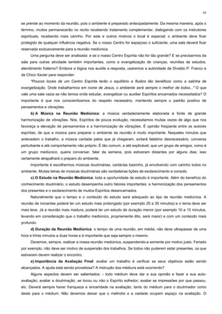 84


se prende ao momento da reunião, pois o ambiente é preparado antecipadamente. Da mesma maneira, após o
término, muitos permanecerão no recito recebendo tratamento complementar, dialogando com os instrutores
espirituais, recebendo mais carinho. Por este e outros motivos o local é especial; o ambiente deve ficar
protegido de qualquer influência negativa. Se o nosso Centro for espaçoso o suficiente, uma sala deverá ficar
reservada exclusivamente para a reunião mediúnica.
     Uma pergunta deve ser analisada: e se o nosso Centro Espírita não for tão grande? E se precisarmos da
sala para outras atividade também importantes, como a evangelização de crianças, reuniões de estudos,
atendimento fraterno? Embora a lógica nos auxilie a resposta, usaremos a autoridade de Divaldo P. Franco e
de Chico Xavier para responder:
     "Poucos locais de um Centro Espírita terão o equilíbrio e fluidos tão benéficos como a salinha de
evangelização. Onde trabalharmos em nome de Jesus, o ambiente será sempre o melhor de todos..." O que
vale uma sala vazia se não temos onde estudar, evangelizar ou auxiliar Espíritos encarnados necessitados? O
importante é que nos conscientizemos do respeito necessário, mantendo sempre o padrão positivo de
pensamentos e vibrações.
     b) A Música na Reunião Mediúnica: a música verdadeiramente elaborada é fonte de grande
harmonização de vibrações. Nós, Espíritos de pouca evolução, necessitamos muitas vezes de algo que nos
favoreça a elevação de pensamentos e a harmonização de vibrações. É opinião freqüente entre os autores
espíritas, de que a música para preparar o ambiente da reunião é muito importante. Naqueles minutos que
antecedem o trabalho, a música cantada pelos que já chegaram, evitará falatório desnecessário, conversa
perturbante e até comportamento não próprio. É tão comum, e até explicável, que um grupo de amigos, como é
um grupo mediúnico, queira conversar, falar da semana, pois estiveram distantes por alguns dias; isso
certamente atrapalhará o preparo do ambiente.
     Importante é escolhermos músicas doutrinárias, cantá-las baixinho, já envolvendo com carinho todos no
ambiente. Muitas letras de músicas doutrinárias são verdadeiras lições de esclarecimento e consolo.
     c) O Estudo na Reunião Mediúnica: toda a oportunidade de estudo é importante. Além do benefício do
conhecimento doutrinário, o estudo desempenha outro fatores importantes: a harmonização dos pensamentos
dos presentes e o esclarecimento de muitos Espíritos desencarnados.
     Naturalmente que o tempo e o conteúdo do estudo será adequado ao tipo de reunião mediúnica. A
reunião de iniciantes poderá ter um estudo mais prolongado (por exemplo 20 a 30 minutos) e o tema deve ser
mais leve. Já a reunião mais madura, poderá ter um estudo de duração menor (por exemplo 10 a 15 minutos,
levando em consideração que o trabalho mediúnico, propriamente dito, será maior) e com um conteúdo mais
profundo.
     d) Duração da Reunião Mediúnica: o tempo de uma reunião, em média, não deve ultrapassar de uma
hora e trinta minutos a duas horas e é importante que seja sempre o mesmo.
     Devemos, sempre, realizar a nossa reunião mediúnica, suspendendo-a somente por motivo justo. Feriado
por exemplo, não deve ser motivo de suspensão dos trabalhos. Se todos não puderem estar presentes, os que
estiverem devem realizar o encontro.
     e) Importância da Avaliação Final: avaliar um trabalho é verificar se seus objetivos estão sendo
alcançados. A ajuda está sendo proveitosa? A instrução dos médiuns está ocorrendo?
     Alguns aspectos devem ser salientados: - todo médium deve dar a sua opinião e fazer a sua auto-
avaliação; avaliar a doutrinação, se tocou ou não o Espírito sofredor; avaliar as impressões por que passou,
etc. Deverá sempre haver franqueza e sinceridade na avaliação, tanto do médium para o doutrinador como
deste para o médium. Não devemos deixar que o melindre e a vaidade ocupem espaço na avaliação. O
 