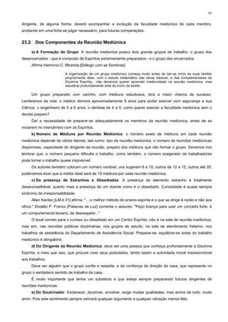 85


dirigente, de alguma forma, deverá acompanhar a evolução da faculdade mediúnica de cada membro,
anotando em uma ficha se julgar necessário, para futuras comparações.


23.2     Dos Componentes da Reunião Mediúnica

       a) A Formação do Grupo: A reunião mediúnica possui dois grande grupos de trabalho: o grupo dos
desencarnados - que é composto de Espíritos extremamente preparados - e o grupo dos encarnados.
       Afirma Hermínio C. Miranda [Diálogo com as Sombras]:

                           A organização de um grupo mediúnico começa muito antes de dar-se início às suas tarefas
                           propriamente ditas, com o estudo sistemático das obras básicas, e das complementares da
                           Doutrina Espírita... não devemos querer aprender mediunidade na reunião mediúnica, mas
                           estudá-la profundamente ante do início da tarefa.

       Um grupo preparado com carinho, com médiuns estudiosos, terá a maior chance de sucesso.
Lembremos da vida: o médico demora aproximadamente 8 anos para poder exercer com segurança a sua
Ciência, o engenheiro de 5 a 6 anos, o dentista de 4 a 5, como querer exercer a faculdade mediúnica sem o
devido preparo?
       Daí a necessidade de preparar-se adequadamente os membros da reunião mediúnica, antes de se
iniciarem no intercâmbio com os Espíritos.
       b) Número de Médiuns por Reunião Mediúnica: o número exato de médiuns em cada reunião
mediúnica depende de vários fatores, tais como: tipo de reunião mediúnica, o número de reuniões mediúnicas
disponíveis, capacidade do dirigente da reunião, preparo dos médiuns que vão formar o grupo. Devemos nos
lembrar que, o número pequeno dificulta o trabalho, como também, o número exagerado de trabalhadores
pode tornar o trabalho quase impossível.
       Os autores também colocam um número variável, uns sugerem 8 a 10, outros de 12 a 15, outros até 20;
poderíamos dizer que a média ideal será de 15 médiuns por cada reunião mediúnica.
       c) Da presença de Estranhos e Obsediados: A presença de elemento estranho é totalmente
desaconselhável, quanto mais a presença de um doente como é o obsediado. Curiosidade é quase sempre
sinônimo de irresponsabilidade.
       Allan Kardec [LM-it 31] afirma: "... o melhor método do ensino espírita é o que se dirige à razão e não aos
olhos." Divaldo P. Franco [Palavras de Luz] comenta o assunto: "Peço licença para usar um conceito forte: é
um comportamento leviano, de desrespeito..."
       O local correto para o curioso ou obsediado em um Centro Espírita, não é na sala de reunião mediúnica,
mas sim, nas reuniões públicas doutrinárias, nos grupos de estudo, na sala de atendimento fraterno, nos
trabalhos de assistência do Departamento de Assistência Social. Preparar-se, equilibrar-se antes do trabalho
mediúnico é obrigatório.
       d) Do Dirigente da Reunião Mediúnica: deve ser uma pessoa que conheça profundamente a Doutrina
Espírita, e mais que isso, que procure viver seus postulados, tendo assim a autoridade moral imprescindível
aos trabalhos.
       Deve ser alguém que o grupo confie e respeite, e da confiança da direção da casa, que represente no
grupo o verdadeiro sentido de trabalho da casa.
       É muito importante que tenha um substituto e que esteja sempre preparando futuros dirigentes de
reuniões mediúnicas.
       e) Do Doutrinador: Esclarecer, doutrinar, envolver, exige muitas qualidades, mas acima de tudo, muito
amor. Pois este sentimento sempre vencerá qualquer argumento e qualquer vibração menos feliz.
 