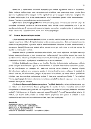 86


       Deverá ter o conhecimento doutrinário evangélico para melhor argumentos possuir na doutrinação.
Hábito freqüente da leitura para usar o argumento mais propício e mais convincente para a ocasião. Para
receber a intuição necessária, dada pelo instrutor espiritual, terá que ter bagagem doutrinária e evangélica. Não
se coloca um disco para tocar, se não houver nele uma música previamente gravada. Como afirma Hermínio C.
Miranda: "evangelho no coração e doutrina no entendimento."
       f) Número de Comunicação por Médiuns: Naturalmente que este número deverá variar em função da
quantidade de médiuns psicofônicos de cada reunião, com o tipo de Espírito comunicante, com o tipo da
reunião mediúnica, etc. O número máximo de comunicações por médium, em cada reunião de esclarecimento,
deverá ser de duas. Todos os médiuns, assim, terão chance de participar.


23.3     Outros Aspectos Importantes

       a) O preparo para a Reunião Mediúnica: O dia da reunião mediúnica deve ser encarado como um dia
especial por parte do médium. É importante abster-se dos excessos, dos vícios... Seria como se estivéssemos
em estado de pré-operatório, o paciente deve se alimentar levemente, não fumar ou beber, manter-se calmo e
descansado Manoel Philomeno de Miranda afirma que até dormir por mais horas na noite da véspera da
reunião, se possível, deve ser feito.
       Devemos enfatizar que se tudo isso tem sua importância, mas o mais importante é a higiene mental (a
leitura e o estudo edificantes, os bons pensamentos e vigília nos atos). Vamos iniciar fazendo isso no dia da
reunião mediúnica até conseguirmos fazer isso diariamente, lembrando que o bom médium pode ser chamado
a trabalhar no sono físico, a qualquer dia e não só no dia da reunião mediúnica.
       b) O Uso da Vidência: André Luiz no seu livro Nos Domínios da Mediunidade, explica que a vidência
guarda variações de acordo com o grau de desenvolvimento da faculdade mediúnica de cada vidente; ou seja,
um fato, uma imagem, um paisagem, etc., poderá ser vista de maneira diferente por médiuns videntes
diferentes; isso é explicado como sendo uma questão de sintonia vibratória. Assim, a utilização da faculdade de
vidência pode ser, em muitos casos, perigosa e prejudicial. O doutrinador, os outros médiuns poderão ser
induzidos a ver algo que não é exatamente a verdade. O ideal seria, como afirmam Divaldo P. Franco e Raul
Teixeira, a participação do médium vidente no momento da avaliação final, dizendo o que viu e como viu, e não
durante a realização dos trabalhos.
       c) O Quanto Esperar pelo Desenvolvimento da Faculdade Mediúnica: seria produtivo aguardar que
um médium em desenvolvimento ficasse participando da reunião de forma incompleta eternamente?
Psicografando ou tentando psicografar algo não tão proveitoso por anos a fio? Envolvido por Espírito sem nada
produzir? É dúvida comum do dirigente: esperar até quando? Divaldo P. Franco [Palavras de Luz] adverte: "O
médium, que durante certo período não realize maiores progressos, deve passar a controlar as suas
manifestações e a colaborar como médium da caridade, de socorro e pela prece."


Bibliografia
Desobsessão - André Luiz/Chico Xavier
Estudando a Mediunidade - Martins Peralva
Diálogo com as Sombras - Hermínio C. Miranda
Palavras de Luz - Divaldo P. Franco
Diretrizes de Segurança - Divaldo P. Franco e Raul Teixeira
 