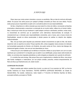 A NOVA ERA


      Disse Jesus que muitos seriam chamados e poucos os escolhidos. Não se trata de nenhuma afirmação
elitista. Os poucos não serão poucos por qualquer privilégio concedido por Deus aos seus eleitos. Poucos
serão porque poucos responderão ao apelo com a consciência plena de suas responsabilidades.
      De fato, o Espiritismo é o último chamado que ecoa neste fim e ibício de milênio, convocando os Espíritos
encarnados e desencarnados a assumirem a construção de um mundo melhor, reflexo de um homem melhor.
Mas, é natural que muitos dos que receberam o apelo estejam confusos e atordoados, perdidos, muitas vezes,
no emaranhado de caminhos que se apresentam como alternativas desencontradas de evolução. É
compreensível que o chamado para responsabilidades conscientes, para a busca, para a busca sincera da
Espiritualidade, assuste as almas acostumadas à atitude passiva de ovelhas no rebanho das religiões
institucionalizadas.
      Mas, vós que fazeis parte daqueles que pretendem atender sinceramente ao apelo do Alto, não deveis
desanimar ante os espinhos da senda. Porque espíritos afins, almas engajadas nesse processo de redenção
da Humanidade aparecerão do Oriente e do Ocidente, dos quatro cantos da Terra, mesmo das falanges não
diretamente ligadas a Kardec, mas nem por isso deserdadas por Jesus.
      A Nova Era já é uma realidade que se delineia no horizonte e felizes os que já fazem coro com as vozes
espirituais que a proclamam! E ai daqueles que se opõem à sua solidificação, porque esses serão levados de
roldão, na correnteza das imigrações planetárias ou serão obrigados ao despertar sob o grande do sofrimento.
      E o remédio lhes será amargo. Não porque Deus puna vingativamente a rebeldia dos filhos, mas porque
eles ficarão nostálgicos e melancólicos, por sua própria vontade, proscritos, embora temporariamente, do
Reino de Deus que finalmente será, sim, deste mundo!. . .


LEOPOLDO MACHADO
      Página recebida pela médium paulista Dora Incontri, na noite de 21 de novembro de 1987, ao final da
reunião mediúnica do Grupo Samaritano: TEATRO ESPÍRITA LEOPOLDO MACHADO, da Cidade do
Salvador-Bahia. Na ocasião, realizava-se, nesta Capital o Iº Encontro de Mulheres Espíritas da Bahia,
promoção da Bahia, promoção do TELMA.
 