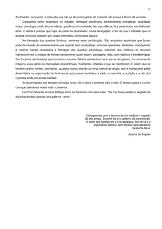 89


doutrinador, porquanto, a instrução que não se faz acompanhar do exemplo não possui a tônica da verdade.
     Colocamos como essenciais as virtudes: formação doutrinária; conhecimento evangélico; autoridade
moral; psicologia cristã; ética e método; paciência e humildade; fato e prudência; fé e serenidade; sensibilidade;
amor. E ainda é preciso que haja, da parte do doutrinador, muita abnegação, a fim de que o trabalho que os
amigos invisíveis realizam por nosso intermédio, tenha base segura.
     Na formação dos quadros fluídicos, sentimos essa contribuição. São arquitetos espirituais que fazem
parte de reunião de esclarecimento que quando bem conduzidas, temo-los operantes, eficientes, manipulando
a matéria mental necessária à formação dos quadros educativos, retirando dos médiuns os recursos
imprescindíveis à criação de formas-pensamento quais sejam: paisagens, telas, com objetivo à transformação
dos Espíritos dementados que buscamos socorrer. Muitos necessitam para que se recuperem, do concurso de
imagens vivas sobre as impressões descontínuas, frustrantes, infelizes a que se recolheram. É assim que se
formam jardins, fontes, cachoeiras, quadros outros através da força mental do grupo, que é manipulada pelos
desenhistas na organização de fenômenos que possam revitalizar a visão, a memória, a audição e o tato dos
Espíritos ainda em trevas mentais.
     As doutrinações são terapias de longo curso. Só o amor é antídoto para o ódio. O tempo passa e o amor
com que plantamos nossa vida - convence.
     Hermínio Miranda encerra Diálogo Com as Sombras com esta frase: "Se me fosse pedido o segredo da
doutrinação diria apenas uma palavra - amor."




                                                           Dialoguemos com a ternura de um irmão e o respeito
                                                          de um amigo. Socorrê-los é o objetivo da doutrinação.
                                                          O amor que elucida em ti e te apazigua, leni-los-á e o
                                                                 argumento sincero, sem floreios nem azedume
                                                                                                desperta-los-á.

                                                                                               Joanna de Ângelis
 