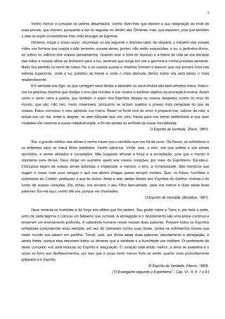 9


      Venho instruir e consolar os pobres deserdados. Venho dizer-lhes que elevem a sua resignação ao nível de
suas provas, que chorem, porquanto a dor foi sagrada no Jardim das Oliveiras; mas, que esperem, pois que também
a eles os anjos consoladores lhes virão enxugar as lágrimas.
      Obreiros, traçai o vosso sulco; recomeçai no dia seguinte o afanoso labor da véspera; o trabalho das vossas
mãos vos fornece aos corpos o pão terrestre; vossas almas, porém, não estão esquecidas; e eu, o jardineiro divino,
as cultivo no silêncio dos vossos pensamentos. Quando soar a hora do repouso e a trama da vida se vos escapar
das mãos e vossos olhos se fecharem para a luz, sentireis que surge em vós e germina a minha preciosa semente.
Nada fica perdido no reino de nosso Pai e os vossos suores e misérias formam o tesouro que vos tornará ricos nas
esferas superiores, onde a luz substitui as trevas e onde o mais desnudo dentre todos vós será talvez o mais
resplandecente.
      Em verdade vos digo: os que carregam seus fardos e assistem os seus irmãos são bem-amados meus. Instruí-
vos na preciosa doutrina que dissipa o erro das revoltas e vos mostra o sublime objetivo da provação humana. Assim
como o vento varre a poeira, que também o sopro dos Espíritos dissipe os vossos despeitos contra os ricos do
mundo, que são, não raro, muito miseráveis, porquanto se acham sujeitos a provas mais perigosas do que as
vossas. Estou convosco e meu apóstolo vos instrui. Bebei na fonte viva do amor e preparai-vos, cativos da vida, a
lançar-vos um dia, livres e alegres, no seio dAquele que vos criou fracos para vos tornar perfectíveis e que quer
modeleis vós mesmos a vossa maleável argila, a fim de serdes os artífices da vossa imortalidade.
                                                                               O Espírito de Verdade. (Paris, 1861).


      Sou o grande médico das almas e venho trazer-vos o remédio que vos há de curar. Os fracos, os sofredores e
os enfermos sãos os meus filhos prediletos. Venho salvá-los. Vinde, pois, a mim, vós que sofreis e vos achais
oprimidos, e sereis aliviados e consolados. Não busqueis alhures a força e a consolação, pois que o mundo é
impotente para dá-las. Deus dirige um supremo apelo aos vossos corações, por meio do Espiritismo. Escutai-o.
Extirpados sejam de vossas almas doloridas a impiedade, a mentira, o erro, a incredulidade. São monstros que
sugam o vosso mais puro sangue e que vos abrem chagas quase sempre mortais. Que, no futuro, humildes e
submissos ao Criador, pratiqueis a sua lei divina. Amai e orai; sedes dóceis aos Espíritos do Senhor; invocai-o do
fundo de vossos corações. Ele, então, vos enviará o seu Filho bem-amado, para vos instruir e dizer estas boas
palavras: Eis-me aqui; venho até vós, porque me chamastes.
                                                                           O Espírito de Verdade. (Bordéus, 1861).


      Deus consola os humildes e dá força aos aflitos que lha pedem. Seu poder cobre a Terra e, por toda a parte,
junto de cada lágrima o colocou um bálsamo que consola. A abnegação e o devotamento são uma prece contínua e
encerram um ensinamento profundo. A sabedoria humana reside nessas duas palavras. Possam todos os Espíritos
sofredores compreender essa verdade, em vez de clamarem contra suas dores, contra os sofrimentos morais que
neste mundo vos cabem em partilha. Tomai, pois, por divisa estas duas palavras: devotamento e abnegação, e
sereis fortes, porque elas resumem todos os deveres que a caridade e a humildade vos impõem. O sentimento do
dever cumprido vos dará repouso ao Espírito e resignação. O coração bate então melhor, a alma se asserena e o
corpo se forra aos desfalecimentos, por isso que o corpo tanto menos forte se sente, quanto mais profundamente
golpeado é o Espírito.
                                                                              O Espírito de Verdade. (Havre, 1863).
                                                       (“O Evangelho segundo o Espiritismo” - Cap. VI - 5, 6, 7 e 8.)
 