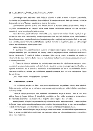 24 CONCENTRAÇÃO/PRONTIDÃO PARA OUVIR

       Concentração, como já foi visto, é o ato pelo qual fechamos as portas da mente ao exterior e, ativamente,
procuramos atingir determinado objetivo. Muito importante no trabalho mediúnico, é ela que permite a formação
da chamada “corrente” fluídica e a sustenta no decorrer da reunião.
       Constantemente devemos cultivar bons hábitos, leituras e diversões sadias (evitar leituras, filmes ou
programas de televisão de teor negativo, isto é, fúteis, imorais, deprimentes), procurar tudo que favoreça a
elevação da mente, exercitar os bons sentimentos.
       No dia da reunião, desde o levantar, pela manhã, usar a prece; ter em mente o trabalho espiritual de que
irá participar mais tarde e a importância desse compromisso; evitar emoções violentas, atritos, contrariedades e
discussões que levam à exaltação de ânimo (para tanto exercitar a paciência e a humildade); fugir ao que pode
levar à tensão, procurar manter o equilíbrio físico e espiritual. Alimentar-se frugalmente, para não sobrecarregar
o físico. Não tomar bebida alcoólica nem fumar.
       Na hora da reunião:
       1. - Quanto ao físico, estar higienizado e vestido com sobriedade (roupas e calçados que não apertem),
sem perfumes fortes (para não perturbar aos outros). Sentar-se em posição cômoda, sem contrair músculos, e
respirar calmamente. O objetivo é facilitar o bem-estar físico, nunca, porém, o desalinho de atitudes, o
relaxamento das boas maneiras. Evitar mexer-se muito, bocejar ou fazer movimentos e ruídos que incomodem
os demais participantes.
       2. - Quanto ao psíquico, abstrair-se dos estímulos exteriores (sons, luz, movimentos); serenar o íntimo,
esquecendo preocupações pessoais; sentir-se fraterno e solidário com os demais participantes; focalizar os
objetivos da reunião, isto é, pensar na importância e responsabilidade do ato de voluntariamente ativar o
intercâmbio mediúnico, e lembrar que o objetivo da sessão é aprender e servir, socorrer e socorrer-se, dentro
das leis divinas.
       Orar e buscar sintonia com os Espíritos Superiores.


24.1     Formando a corrente

       Com a concentração, pouco a pouco, se acalmam as inquietudes e agitações e passam a ser liberados
fluídos e energias positivos, que as mentes de encarnados e desencarnados, em união, trabalham e conduzem
num único sentido.
       Quando a conjugação atinge o nível necessário, estabelece-se a ligação entre o Céu e a Terra, num
sublime fluxo de forças fluídicas. O intercâmbio mediúnico se faz, então, ensejando a encarnados e
desencarnados o conforto e o esclarecimento, o despertar e a renovação, o dar e o receber.
       A esse processo de ligação espiritual é que popularmente se chama “formar a corrente”. Ela não depende
de formas, rituais, vestes especiais ou lugares determinados. Somente quando ela se faz é que a reunião em
verdade foi “aberta”, pois somente então se inicia a comunhão harmoniosa entre os dois planos.
       Quem estiver em concentração, oração e doação, tornar-se-á um elo vivo na corrente espiritual formada.
Quem se alhear, refratário e improdutivo, dela não participará, ainda que fisicamente se encontre no recinto e
até na mesa mediúnica.
 