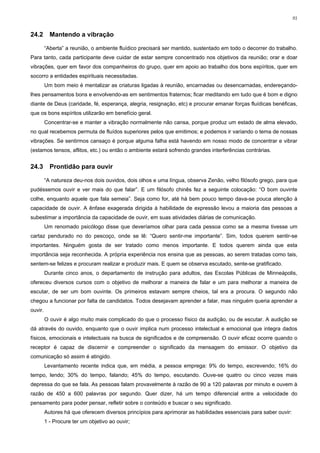91


24.2       Mantendo a vibração

         “Aberta” a reunião, o ambiente fluídico precisará ser mantido, sustentado em todo o decorrer do trabalho.
Para tanto, cada participante deve cuidar de estar sempre concentrado nos objetivos da reunião; orar e doar
vibrações, quer em favor dos companheiros do grupo, quer em apoio ao trabalho dos bons espíritos, quer em
socorro a entidades espirituais necessitadas.
         Um bom meio é mentalizar as criaturas ligadas à reunião, encarnadas ou desencarnadas, endereçando-
lhes pensamentos bons e envolvendo-as em sentimentos fraternos; ficar meditando em tudo que é bom e digno
diante de Deus (caridade, fé, esperança, alegria, resignação, etc) e procurar emanar forças fluídicas benéficas,
que os bons espíritos utilizarão em benefício geral.
         Concentrar-se e manter a vibração normalmente não cansa, porque produz um estado de alma elevado,
no qual recebemos permuta de fluídos superiores pelos que emitimos; e podemos ir variando o tema de nossas
vibrações. Se sentirmos cansaço é porque alguma falha está havendo em nosso modo de concentrar e vibrar
(estamos tensos, aflitos, etc.) ou então o ambiente estará sofrendo grandes interferências contrárias.


24.3       Prontidão para ouvir

         “A natureza deu-nos dois ouvidos, dois olhos e uma língua, observa Zenão, velho filósofo grego, para que
pudéssemos ouvir e ver mais do que falar”. E um filósofo chinês fez a seguinte colocação: “O bom ouvinte
colhe, enquanto aquele que fala semeia”. Seja como for, até há bem pouco tempo dava-se pouca atenção à
capacidade de ouvir. A ênfase exagerada dirigida à habilidade de expressão levou a maioria das pessoas a
subestimar a importância da capacidade de ouvir, em suas atividades diárias de comunicação.
         Um renomado psicólogo disse que deveríamos olhar para cada pessoa como se a mesma tivesse um
cartaz pendurado no do pescoço, onde se lê: “Quero sentir-me importante”. Sim, todos querem sentir-se
importantes. Ninguém gosta de ser tratado como menos importante. E todos querem ainda que esta
importância seja reconhecida. A própria experiência nos ensina que as pessoas, ao serem tratadas como tais,
sentem-se felizes e procuram realizar e produzir mais. E quem se observa escutado, sente-se gratificado.
         Durante cinco anos, o departamento de instrução para adultos, das Escolas Públicas de Minneápolis,
ofereceu diversos cursos com o objetivo de melhorar a maneira de falar e um para melhorar a maneira de
escutar, de ser um bom ouvinte. Os primeiros estavam sempre cheios, tal era a procura. O segundo não
chegou a funcionar por falta de candidatos. Todos desejavam aprender a falar, mas ninguém queria aprender a
ouvir.
         O ouvir é algo muito mais complicado do que o processo físico da audição, ou de escutar. A audição se
dá através do ouvido, enquanto que o ouvir implica num processo intelectual e emocional que integra dados
físicos, emocionais e intelectuais na busca de significados e de compreensão. O ouvir eficaz ocorre quando o
receptor é capaz de discernir e compreender o significado da mensagem do emissor. O objetivo da
comunicação só assim é atingido.
         Levantamento recente indica que, em média, a pessoa emprega: 9% do tempo, escrevendo; 16% do
tempo, lendo; 30% do tempo, falando; 45% do tempo, escutando. Ouve-se quatro ou cinco vezes mais
depressa do que se fala. As pessoas falam provavelmente à razão de 90 a 120 palavras por minuto e ouvem à
razão de 450 a 600 palavras por segundo. Quer dizer, há um tempo diferencial entre a velocidade do
pensamento para poder pensar, refletir sobre o conteúdo e buscar o seu significado.
         Autores há que oferecem diversos princípios para aprimorar as habilidades essenciais para saber ouvir:
         1 - Procure ter um objetivo ao ouvir;
 