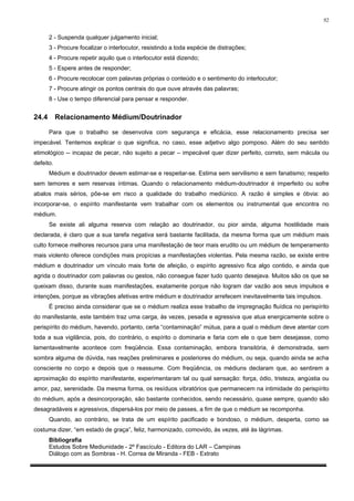 92


       2 - Suspenda qualquer julgamento inicial;
       3 - Procure focalizar o interlocutor, resistindo a toda espécie de distrações;
       4 - Procure repetir aquilo que o interlocutor está dizendo;
       5 - Espere antes de responder;
       6 - Procure recolocar com palavras próprias o conteúdo e o sentimento do interlocutor;
       7 - Procure atingir os pontos centrais do que ouve através das palavras;
       8 - Use o tempo diferencial para pensar e responder.


24.4       Relacionamento Médium/Doutrinador

       Para que o trabalho se desenvolva com segurança e eficácia, esse relacionamento precisa ser
impecável. Tentemos explicar o que significa, no caso, esse adjetivo algo pomposo. Além do seu sentido
etimológico -- incapaz de pecar, não sujeito a pecar – impecável quer dizer perfeito, correto, sem mácula ou
defeito.
       Médium e doutrinador devem estimar-se e respeitar-se. Estima sem servilismo e sem fanatismo; respeito
sem temores e sem reservas íntimas. Quando o relacionamento médium-doutrinador é imperfeito ou sofre
abalos mais sérios, põe-se em risco a qualidade do trabalho mediúnico. A razão é simples e óbvia: ao
incorporar-se, o espírito manifestante vem trabalhar com os elementos ou instrumental que encontra no
médium.
       Se existe ali alguma reserva com relação ao doutrinador, ou pior ainda, alguma hostilidade mais
declarada, é claro que a sua tarefa negativa será bastante facilitada, da mesma forma que um médium mais
culto fornece melhores recursos para uma manifestação de teor mais erudito ou um médium de temperamento
mais violento oferece condições mais propícias a manifestações violentas. Pela mesma razão, se existe entre
médium e doutrinador um vínculo mais forte de afeição, o espírito agressivo fica algo contido, e ainda que
agrida o doutrinador com palavras ou gestos, não consegue fazer tudo quanto desejava. Muitos são os que se
queixam disso, durante suas manifestações, exatamente porque não logram dar vazão aos seus impulsos e
intenções, porque as vibrações afetivas entre médium e doutrinador arrefecem inevitavelmente tais impulsos.
       É preciso ainda considerar que se o médium realiza esse trabalho de impregnação fluídica no perispírito
do manifestante, este também traz uma carga, às vezes, pesada e agressiva que atua energicamente sobre o
perispírito do médium, havendo, portanto, certa “contaminação” mútua, para a qual o médium deve atentar com
toda a sua vigilância, pois, do contrário, o espírito o dominaria e faria com ele o que bem desejasse, como
lamentavelmente acontece com freqüência. Essa contaminação, embora transitória, é demonstrada, sem
sombra alguma de dúvida, nas reações preliminares e posteriores do médium, ou seja, quando ainda se acha
consciente no corpo e depois que o reassume. Com freqüência, os médiuns declaram que, ao sentirem a
aproximação do espírito manifestante, experimentaram tal ou qual sensação: força, ódio, tristeza, angústia ou
amor, paz, serenidade. Da mesma forma, os resíduos vibratórios que permanecem na intimidade do perispírito
do médium, após a desincorporação, são bastante conhecidos, sendo necessário, quase sempre, quando são
desagradáveis e agressivos, dispersá-los por meio de passes, a fim de que o médium se recomponha.
       Quando, ao contrário, se trata de um espírito pacificado e bondoso, o médium, desperta, como se
costuma dizer, “em estado de graça”, feliz, harmonizado, comovido, às vezes, até às lágrimas.
       Bibliografia
       Estudos Sobre Mediunidade - 2º Fascículo - Editora do LAR – Campinas
       Diálogo com as Sombras - H. Correa de Miranda - FEB - Extrato
 