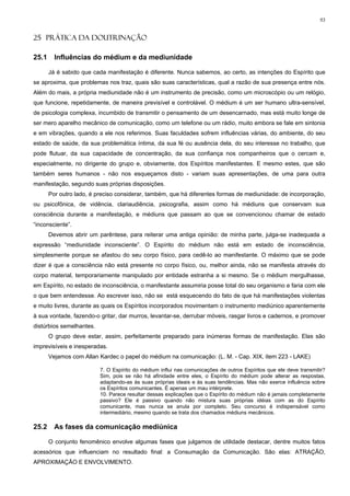 93


25 PRÁTICA DA DOUTRINAÇÃO

25.1     Influências do médium e da mediunidade

       Já é sabido que cada manifestação é diferente. Nunca sabemos, ao certo, as intenções do Espírito que
se aproxima, que problemas nos traz, quais são suas características, qual a razão de sua presença entre nós.
Além do mais, a própria mediunidade não é um instrumento de precisão, como um microscópio ou um relógio,
que funcione, repetidamente, de maneira previsível e controlável. O médium é um ser humano ultra-sensível,
de psicologia complexa, incumbido de transmitir o pensamento de um desencarnado, mas está muito longe de
ser mero aparelho mecânico de comunicação, como um telefone ou um rádio, muito embora se fale em sintonia
e em vibrações, quando a ele nos referimos. Suas faculdades sofrem influências várias, do ambiente, do seu
estado de saúde, da sua problemática íntima, da sua fé ou ausência dela, do seu interesse no trabalho, que
pode flutuar, da sua capacidade de concentração, da sua confiança nos companheiros que o cercam e,
especialmente, no dirigente do grupo e, obviamente, dos Espíritos manifestantes. E mesmo estes, que são
também seres humanos - não nos esqueçamos disto - variam suas apresentações, de uma para outra
manifestação, segundo suas próprias disposições.
       Por outro lado, é preciso considerar, também, que há diferentes formas de mediunidade: de incorporação,
ou psicofônica, de vidência, clariaudiência, psicografia, assim como há médiuns que conservam sua
consciência durante a manifestação, e médiuns que passam ao que se convencionou chamar de estado
“inconsciente”.
       Devemos abrir um parêntese, para reiterar uma antiga opinião: de minha parte, julga-se inadequada a
expressão “mediunidade inconsciente”. O Espírito do médium não está em estado de inconsciência,
simplesmente porque se afastou do seu corpo físico, para cedê-lo ao manifestante. O máximo que se pode
dizer é que a consciência não está presente no corpo físico, ou, melhor ainda, não se manifesta através do
corpo material, temporariamente manipulado por entidade estranha a si mesmo. Se o médium mergulhasse,
em Espírito, no estado de inconsciência, o manifestante assumiria posse total do seu organismo e faria com ele
o que bem entendesse. Ao escrever isso, não se está esquecendo do fato de que há manifestações violentas
e muito livres, durante as quais os Espíritos incorporados movimentam o instrumento mediúnico aparentemente
à sua vontade, fazendo-o gritar, dar murros, levantar-se, derrubar móveis, rasgar livros e cadernos, e promover
distúrbios semelhantes.
       O grupo deve estar, assim, perfeitamente preparado para inúmeras formas de manifestação. Elas são
imprevisíveis e inesperadas.
       Vejamos com Allan Kardec o papel do médium na comunicação: (L. M. - Cap. XIX, item 223 - LAKE)

                          7. O Espírito do médium influi nas comunicações de outros Espíritos que ele deve transmitir?
                          Sim, pois se não há afinidade entre eles, o Espírito do médium pode alterar as respostas,
                          adaptando-as às suas próprias ideais e às suas tendências. Mas não exerce influência sobre
                          os Espíritos comunicantes. É apenas um mau intérprete.
                          10. Parece resultar dessas explicações que o Espírito do médium não é jamais completamente
                          passivo? Ele é passivo quando não mistura suas próprias idéias com as do Espírito
                          comunicante, mas nunca se anula por completo. Seu concurso é indispensável como
                          intermediário, mesmo quando se trata dos chamados médiuns mecânicos.

25.2     As fases da comunicação mediúnica

       O conjunto fenomênico envolve algumas fases que julgamos de utilidade destacar, dentre muitos fatos
acessórios que influenciam no resultado final: a Consumação da Comunicação. São elas: ATRAÇÃO,
APROXIMAÇÃO E ENVOLVIMENTO.
 
