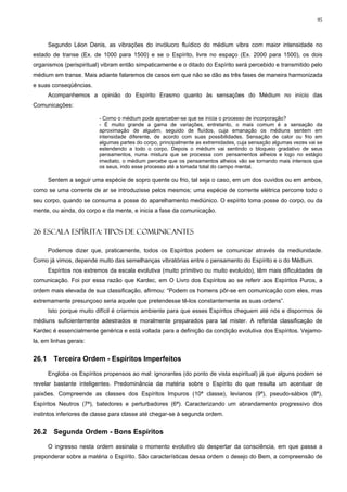 95



       Segundo Léon Denis, as vibrações do invólucro fluídico do médium vibra com maior intensidade no
estado de transe (Ex. de 1000 para 1500) e se o Espírito, livre no espaço (Ex. 2000 para 1500), os dois
organismos (perispiritual) vibram então simpaticamente e o ditado do Espírito será percebido e transmitido pelo
médium em transe. Mais adiante falaremos de casos em que não se dão as três fases de maneira harmonizada
e suas conseqüências.
       Acompanhemos a opinião do Espírito Erasmo quanto às sensações do Médium no início das
Comunicações:

                          - Como o médium pode aperceber-se que se inicia o processo de incorporação?
                          - É muito grande a gama de variações, entretanto, o mais comum é a sensação da
                          aproximação de alguém, seguido de fluídos, cuja emanação os médiuns sentem em
                          intensidade diferente, de acordo com suas possibilidades. Sensação de calor ou frio em
                          algumas partes do corpo, principalmente as extremidades, cuja sensação algumas vezes vai se
                          estendendo a todo o corpo. Depois o médium vai sentindo o bloqueio gradativo de seus
                          pensamentos, numa mistura que se processa com pensamentos alheios e logo no estágio
                          imediato, o médium percebe que os pensamentos alheios vão se tornando mais intensos que
                          os seus, indo esse processo até a tomada total do campo mental.

       Sentem a seguir uma espécie de sopro quente ou frio, tal seja o caso, em um dos ouvidos ou em ambos,
como se uma corrente de ar se introduzisse pelos mesmos; uma espécie de corrente elétrica percorre todo o
seu corpo, quando se consuma a posse do aparelhamento mediúnico. O espírito toma posse do corpo, ou da
mente, ou ainda, do corpo e da mente, e inicia a fase da comunicação.


26 ESCALA ESPÍRITA: TIPOS DE COMUNICANTES

       Podemos dizer que, praticamente, todos os Espíritos podem se comunicar através da mediunidade.
Como já vimos, depende muito das semelhanças vibratórias entre o pensamento do Espírito e o do Médium.
       Espíritos nos extremos da escala evolutiva (muito primitivo ou muito evoluído), têm mais dificuldades de
comunicação. Foi por essa razão que Kardec, em O Livro dos Espíritos ao se referir aos Espíritos Puros, a
ordem mais elevada de sua classificação, afirmou: “Podem os homens pôr-se em comunicação com eles, mas
extremamente presunçoso seria aquele que pretendesse tê-los constantemente as suas ordens”.
       Isto porque muito difícil é criarmos ambiente para que esses Espíritos cheguem até nós e dispormos de
médiuns suficientemente adestrados e moralmente preparados para tal mister. A referida classificação de
Kardec é essencialmente genérica e está voltada para a definição da condição evolutiva dos Espíritos. Vejamo-
la, em linhas gerais:


26.1     Terceira Ordem - Espíritos Imperfeitos

       Engloba os Espíritos propensos ao mal: ignorantes (do ponto de vista espiritual) já que alguns podem se
revelar bastante inteligentes. Predominância da matéria sobre o Espírito do que resulta um acentuar de
paixões. Compreende as classes dos Espíritos Impuros (10ª classe), levianos (9ª), pseudo-sábios (8ª),
Espíritos Neutros (7ª), batedores e perturbadores (6ª). Caracterizando um abrandamento progressivo dos
instintos inferiores de classe para classe até chegar-se à segunda ordem.


26.2     Segunda Ordem - Bons Espíritos

       O ingresso nesta ordem assinala o momento evolutivo do despertar da consciência, em que passa a
preponderar sobre a matéria o Espírito. São características dessa ordem o desejo do Bem, a compreensão de
 