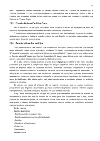 96


Deus. Compõem-na Espíritos Benévolos (5ª classe), Espíritos Sábios (4ª), Espíritos de Sabedoria (3ª) e
Espíritos Superiores (2ª), em todos estes já despertou a sensibilidade para a alegria de construir o Bem e
trabalhar pelo progresso, embora tenham ainda que passar por provas para chegarem à perfeição dos
Espíritos da Primeira Ordem.

26.3     Primeira Ordem - Espíritos Puros

       São os redimidos, os que após percorrerem todos os graus da escala se despojaram de todas as
impurezas da matéria gozando de inalterável felicidade, como anotou o Codificador.
       O conhecimento desta classificação é de grande importância para doutrinadores e dirigentes de reuniões,
ajudando-os a adequar o diálogo à posição evolutiva de cada Espírito e a perceber estas posições pelas
características de caráter predominantes.

26.4     Características dos espíritos

       Quão importante saber, por exemplo, que há mais treva no Espírito que sopra discórdia, que conspira
contra o Bem (10ª classe) do que no irrefletido, zombeteiro (9ª classe); compreender que a pseudo-sabedoria
(8ª classe) é uma posição mais prejudicial à vida do que a neutralidade (7ª classe), que há uma sutileza entre
os Espíritos sábios (4ª classe) e os Espíritos de sabedoria (3ª classe), estes últimos sendo mais evoluídos por
aliarem a capacidade intelectual a um mais aprofundado senso moral.
       Em o Céu e Inferno, Kardec aprofunda a sonda da investigação para detalhar o fato, trazer situações
particulares que propiciem a compreensão ampla dos estágios espirituais através dos exemplos que faz
desfilar de Espíritos felizes, de condições medianas, sofredores, criminosos, arrependidos e Espíritos
endurecidos, mostrando sobretudo as influências da vida e da morte no ressurgir deles na erraticidade. Os
diálogos têm um componente muito forte de pesquisa carregados de inquirições o que ecoa absolutamente
necessário ao trabalho do mestre lionês de radiografar os panoramas íntimos das almas a fim de estruturar o
corpo da Codificação. Não faltava porém, para esses comunicantes a consolação auferida do ambiente
saturado de vibrações.
       Os estudos dos casos ali anotados são de superior importância para os grupos mediúnicos,
principalmente para dirigentes e doutrinadores que neles encontrarão diagnósticos precisos e informes seguros
sobre problemas e situações com que se depararão em suas tarefas mediúnicas.
       Suely Caldas relaciona para nós os tipos de Espíritos que normalmente são trazidos às reuniões de
desobsessão e porque não dizer às reuniões de um modo geral. Ela, praticamente, sem o dizer, separa
Espíritos em dois grandes grupos: os que sofrem e os que fazem sofrer; os primeiros expondo suas feridas
para receber o bálsamo da Reunião e os outros conspirando contra a reunião, por possuírem o sofrimento
maior da ignorância e da rebeldia.
       Senão, vejamos:
       Espíritos Que Sofrem
       • Espíritos que não conseguem falar;
       • Espíritos que desconhecem a própria situação;
       • Suicidas;
       • Alcoólatras e Toxicômanos;
       • Sofredores;
       • Dementados;
       • Amedrontados.
 