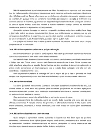 98


      Não há necessidade de tentar insistentemente que falem, forçando-os com perguntas, pois nem sempre
isso é o melhor para eles. O doutrinador deve procurar sentir, captar os sentimentos que trazem. Geralmente
não é difícil apreendê-los. Os que sofrem ou os que se rebolcam no ódio deixam transparecer o estado em que
se encontram. De qualquer forma são sumamente necessitados do nosso amor e atenção. O doutrinador deve
dizer-lhes palavras de reconforto, aguardando que respondam espontaneamente. Muitos conseguem conversar
ao cabo de alguns minutos, outros não resistem e acabam aceitando o diálogo, cabendo ao doutrinador
atendê-los de acordo com a problemática que apresentam.
      Os que têm problema de mudez, por exemplo, conseguirão através de gestos demonstrá-lo. Ciente disso,
o doutrinador pode ir aos poucos conscientizando-o de que esse problema pode ser resolvido, que era uma
conseqüência de deficiência do corpo físico, mas que no estado atual ele poderá superar, se confiar em Jesus,
se quiser com bastante fé, etc. Nesse momento, o passe e a prece ajudam muito.
      Em qualquer circunstância deve-se deixar que tudo ocorra com naturalidade, sem querer forçar a reação
por parte dos que se comunicam.


26.4.2 Espíritos que desconhecem a própria situação

      Não têm consciência de que estão no plano espiritual. Não sabem que morreram e sentem-se imantados
aos locais onde viveram ou onde está o centro de seus interesses.
      Uns são mais fáceis de serem conscientizados e o doutrinador, sentindo essa possibilidade, encaminhará
o diálogo para isso. Outros, porém, trazem a idéia fixa em certas ocorrências da vida física e torna-se mais
difícil a tarefa de aclarar-lhes a situação. Certos Espíritos não têm condições de serem informados sobre a
própria morte, apresentando um total despreparo para a verdade. Essa explicação será feita com tato,
dosando-se a verdade conforme o caso.
      Deve-se procurar infundir-lhes a confiança em Deus e noções de que a vida se processa em vários
estágios, que ninguém morre (a prova disso é ele estar ali falando) e que a vida verdadeira é a espiritual.


26.4.3 Espíritos suicidas

      São seres que sofrem intensamente. Quando se comunicam apresentam um sofrimento tão atroz, que
comove a todos. Às vezes, estão enlouquecidos pelas alucinações que padecem, em virtude da repetição da
cena em que destruíram o próprio corpo, pelas dores superlativas daí advindas e ao chegarem à reunião estão
no ponto máximo da agonia e do cansaço.
      Cabe ao doutrinador socorrê-los, aliviando-lhes os sofrimentos através do passe.
      Não necessitam tanto de doutrinação, quanto de consolo. Estão buscando uma pausa para os seus
aflitivos padecimentos. A vibração amorosa dos presentes, os eflúvios balsamizantes do Alto atuarão como
brando anestésico, aliviando-os, e muitos adormecem, para serem levado em seguida pelos trabalhadores
espirituais.


26.4.4 Espíritos alcoólatras e toxicômanos

      Quase sempre se apresentam pedindo, suplicando ou exigindo que lhes dêem aquilo de que tanto
sentem falta. Sofrem muito e das súplicas podem chegar a crises terríveis, delírios em que se debatem e que
os desequilibram totalmente. Sentem-se cercados por sombras, perseguidos por bichos, monstros que lhes
infundem pavor, enquanto sofrem as agonias da falta do álcool ou do tóxico.
 