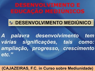 DESENVOLVIMENTO E
    EDUCAÇÃO MEDIÚNICOS

      DESENVOLVIMENTO MEDIÚNICO

A palavra desenvolvimento tem
várias significações, tais como:
ampliação, progresso, crescimento
etc.”

(CAJAZEIRAS, F.C. in Curso sobre Mediunidade)
 
