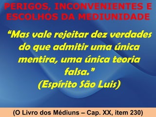 PERIGOS, INCONVENIENTES E
ESCOLHOS DA MEDIUNIDADE

“Mas vale rejeitar dez verdades
  do que admitir uma única
  mentira, uma única teoria
            falsa.”
      (Espírito São Luis)

 (O Livro dos Médiuns – Cap. XX, item 230)
 
