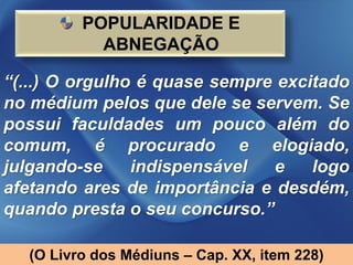 POPULARIDADE E
           ABNEGAÇÃO

“(...) O orgulho é quase sempre excitado
no médium pelos que dele se servem. Se
possui faculdades um pouco além do
comum, é procurado e elogiado,
julgando-se     indispensável  e    logo
afetando ares de importância e desdém,
quando presta o seu concurso.”

  (O Livro dos Médiuns – Cap. XX, item 228)
 