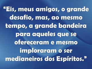 “Eis, meus amigos, o grande
  desafio, mas, ao mesmo
 tempo, a grande bandeira
     para aqueles que se
    ofereceram e mesmo
      imploraram o ser
 medianeiros dos Espíritos.”
 