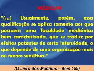 MÉDIUM
“(...)   Usualmente,     porém,     essa
qualificação se aplica somente aos que
possuem uma faculdade mediúnica
bem caracterizada, que se traduz por
efeitos patentes de certa intensidade, o
que depende de uma organização mais
ou menos sensitiva.”

     (O Livro dos Médiuns – item 159)
 