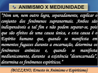 ANIMISMO X MEDIUNIDADE
“Nem um, nem outro logra, separadamente, explicar o
conjunto dos fenômenos supranormais. Ambos são
indispensáveis a tal fim e não podem separar-se, pois
que são efeitos de uma causa única, e esta causa é o
Espírito humano que, quando se manifesta em
momentos fugazes durante a encarnação, determina os
fenômenos anímicos e, quando se manifesta
mediunicamente, durante a existência “desencarnada”,
determina os fenômenos espiríticos.”
     (BOZZANO, Ernesto in Animismo e Espiritismo)
 