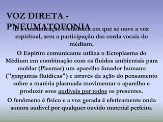 VOZ DIRETA -
PNEUMATOFONIA
É a comunicação mediúnica em que se ouve a voz
espiritual, sem a participação das corda vocais do
médium.
O Espírito comunicante utiliza o Ectoplasma do
Médium em combinação com os fluidos ambientais para
moldar (Plasmar) um aparelho fonador humano
("gargantas fluídicas") e através da ação do pensamento
sobre a matéria plasmada movimentar o aparelho e
produzir sons audíveis por todos os presentes.
O fenômeno é físico e a voz gerada é efetivamente onda
sonora audível por qualquer ouvido material perfeito.
 