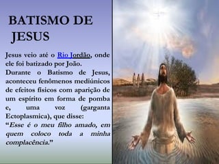 Jesus veio até o Rio Jordão, onde
ele foi batizado por João.
Durante o Batismo de Jesus,
aconteceu fenômenos mediúnicos
de efeitos físicos com aparição de
um espírito em forma de pomba
e, uma voz (garganta
Ectoplasmica), que disse:
“Esse é o meu filho amado, em
quem coloco toda a minha
complacência.”
BATISMO DE
JESUS
 